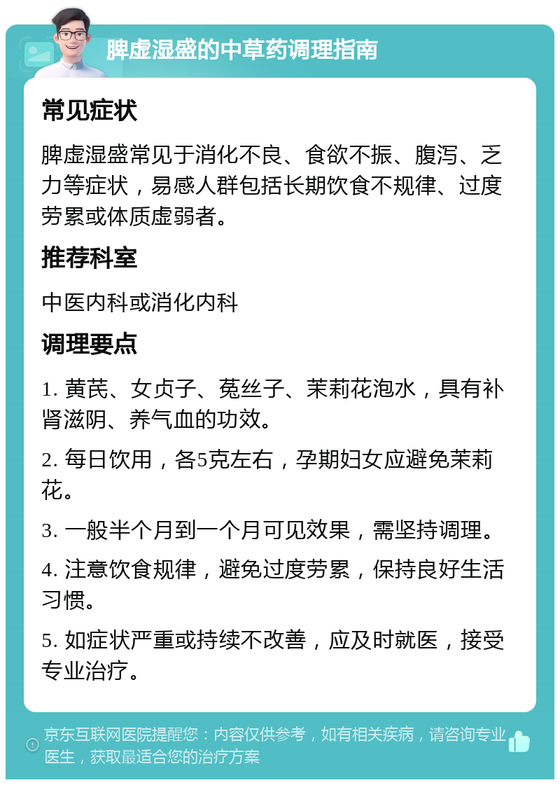 脾虚湿盛的中草药调理指南 常见症状 脾虚湿盛常见于消化不良、食欲不振、腹泻、乏力等症状，易感人群包括长期饮食不规律、过度劳累或体质虚弱者。 推荐科室 中医内科或消化内科 调理要点 1. 黄芪、女贞子、菟丝子、茉莉花泡水，具有补肾滋阴、养气血的功效。 2. 每日饮用，各5克左右，孕期妇女应避免茉莉花。 3. 一般半个月到一个月可见效果，需坚持调理。 4. 注意饮食规律，避免过度劳累，保持良好生活习惯。 5. 如症状严重或持续不改善，应及时就医，接受专业治疗。