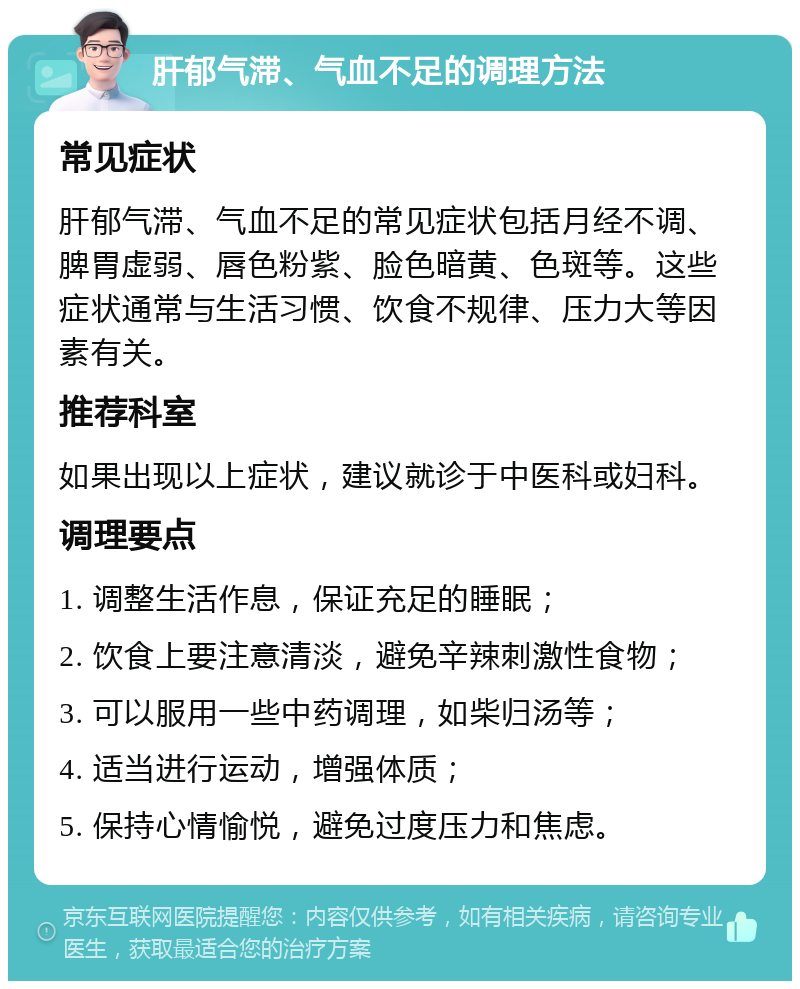 肝郁气滞、气血不足的调理方法 常见症状 肝郁气滞、气血不足的常见症状包括月经不调、脾胃虚弱、唇色粉紫、脸色暗黄、色斑等。这些症状通常与生活习惯、饮食不规律、压力大等因素有关。 推荐科室 如果出现以上症状，建议就诊于中医科或妇科。 调理要点 1. 调整生活作息，保证充足的睡眠； 2. 饮食上要注意清淡，避免辛辣刺激性食物； 3. 可以服用一些中药调理，如柴归汤等； 4. 适当进行运动，增强体质； 5. 保持心情愉悦，避免过度压力和焦虑。