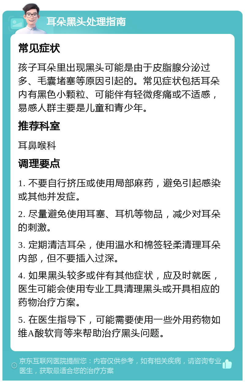 耳朵黑头处理指南 常见症状 孩子耳朵里出现黑头可能是由于皮脂腺分泌过多、毛囊堵塞等原因引起的。常见症状包括耳朵内有黑色小颗粒、可能伴有轻微疼痛或不适感，易感人群主要是儿童和青少年。 推荐科室 耳鼻喉科 调理要点 1. 不要自行挤压或使用局部麻药，避免引起感染或其他并发症。 2. 尽量避免使用耳塞、耳机等物品，减少对耳朵的刺激。 3. 定期清洁耳朵，使用温水和棉签轻柔清理耳朵内部，但不要插入过深。 4. 如果黑头较多或伴有其他症状，应及时就医，医生可能会使用专业工具清理黑头或开具相应的药物治疗方案。 5. 在医生指导下，可能需要使用一些外用药物如维A酸软膏等来帮助治疗黑头问题。