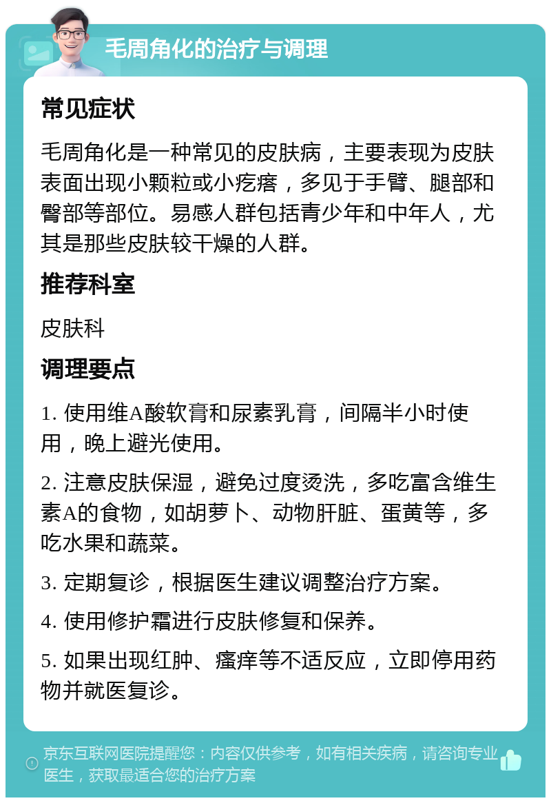 毛周角化的治疗与调理 常见症状 毛周角化是一种常见的皮肤病，主要表现为皮肤表面出现小颗粒或小疙瘩，多见于手臂、腿部和臀部等部位。易感人群包括青少年和中年人，尤其是那些皮肤较干燥的人群。 推荐科室 皮肤科 调理要点 1. 使用维A酸软膏和尿素乳膏，间隔半小时使用，晚上避光使用。 2. 注意皮肤保湿，避免过度烫洗，多吃富含维生素A的食物，如胡萝卜、动物肝脏、蛋黄等，多吃水果和蔬菜。 3. 定期复诊，根据医生建议调整治疗方案。 4. 使用修护霜进行皮肤修复和保养。 5. 如果出现红肿、瘙痒等不适反应，立即停用药物并就医复诊。