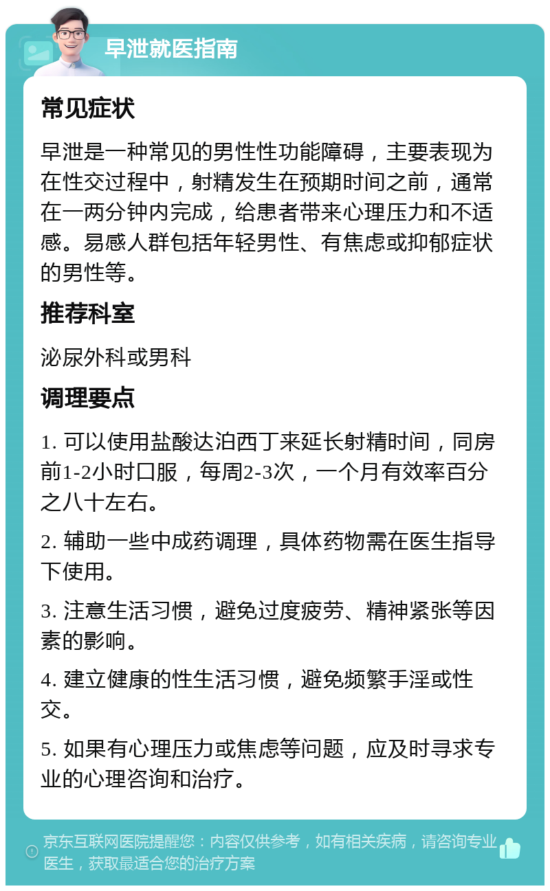 早泄就医指南 常见症状 早泄是一种常见的男性性功能障碍，主要表现为在性交过程中，射精发生在预期时间之前，通常在一两分钟内完成，给患者带来心理压力和不适感。易感人群包括年轻男性、有焦虑或抑郁症状的男性等。 推荐科室 泌尿外科或男科 调理要点 1. 可以使用盐酸达泊西丁来延长射精时间，同房前1-2小时口服，每周2-3次，一个月有效率百分之八十左右。 2. 辅助一些中成药调理，具体药物需在医生指导下使用。 3. 注意生活习惯，避免过度疲劳、精神紧张等因素的影响。 4. 建立健康的性生活习惯，避免频繁手淫或性交。 5. 如果有心理压力或焦虑等问题，应及时寻求专业的心理咨询和治疗。