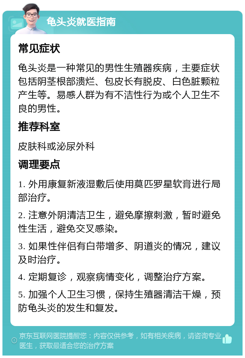 龟头炎就医指南 常见症状 龟头炎是一种常见的男性生殖器疾病，主要症状包括阴茎根部溃烂、包皮长有脱皮、白色脏颗粒产生等。易感人群为有不洁性行为或个人卫生不良的男性。 推荐科室 皮肤科或泌尿外科 调理要点 1. 外用康复新液湿敷后使用莫匹罗星软膏进行局部治疗。 2. 注意外阴清洁卫生，避免摩擦刺激，暂时避免性生活，避免交叉感染。 3. 如果性伴侣有白带增多、阴道炎的情况，建议及时治疗。 4. 定期复诊，观察病情变化，调整治疗方案。 5. 加强个人卫生习惯，保持生殖器清洁干燥，预防龟头炎的发生和复发。