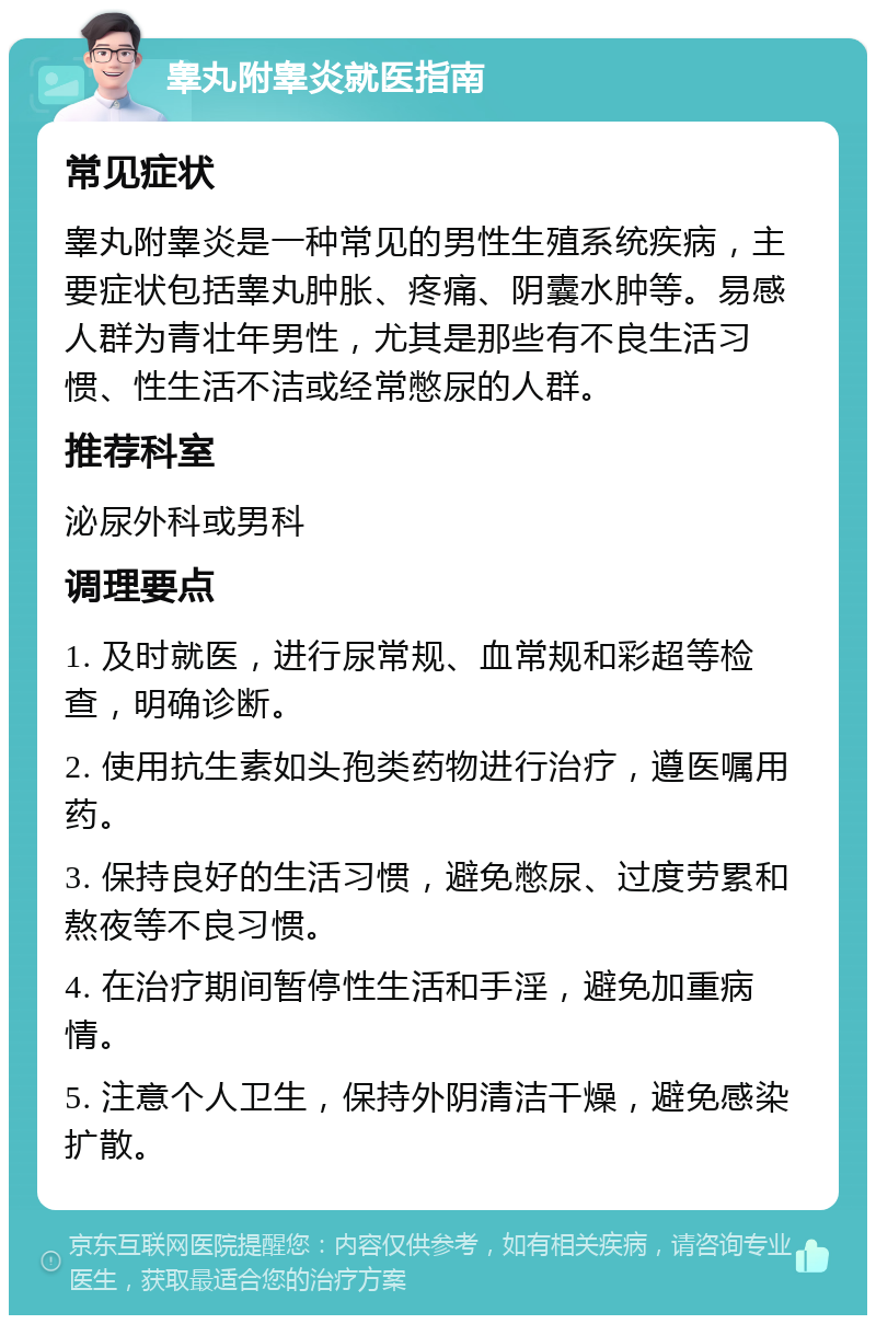 睾丸附睾炎就医指南 常见症状 睾丸附睾炎是一种常见的男性生殖系统疾病，主要症状包括睾丸肿胀、疼痛、阴囊水肿等。易感人群为青壮年男性，尤其是那些有不良生活习惯、性生活不洁或经常憋尿的人群。 推荐科室 泌尿外科或男科 调理要点 1. 及时就医，进行尿常规、血常规和彩超等检查，明确诊断。 2. 使用抗生素如头孢类药物进行治疗，遵医嘱用药。 3. 保持良好的生活习惯，避免憋尿、过度劳累和熬夜等不良习惯。 4. 在治疗期间暂停性生活和手淫，避免加重病情。 5. 注意个人卫生，保持外阴清洁干燥，避免感染扩散。