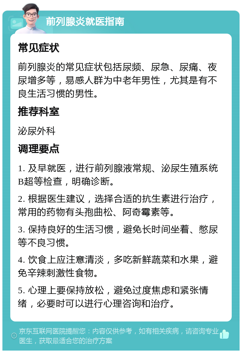 前列腺炎就医指南 常见症状 前列腺炎的常见症状包括尿频、尿急、尿痛、夜尿增多等，易感人群为中老年男性，尤其是有不良生活习惯的男性。 推荐科室 泌尿外科 调理要点 1. 及早就医，进行前列腺液常规、泌尿生殖系统B超等检查，明确诊断。 2. 根据医生建议，选择合适的抗生素进行治疗，常用的药物有头孢曲松、阿奇霉素等。 3. 保持良好的生活习惯，避免长时间坐着、憋尿等不良习惯。 4. 饮食上应注意清淡，多吃新鲜蔬菜和水果，避免辛辣刺激性食物。 5. 心理上要保持放松，避免过度焦虑和紧张情绪，必要时可以进行心理咨询和治疗。