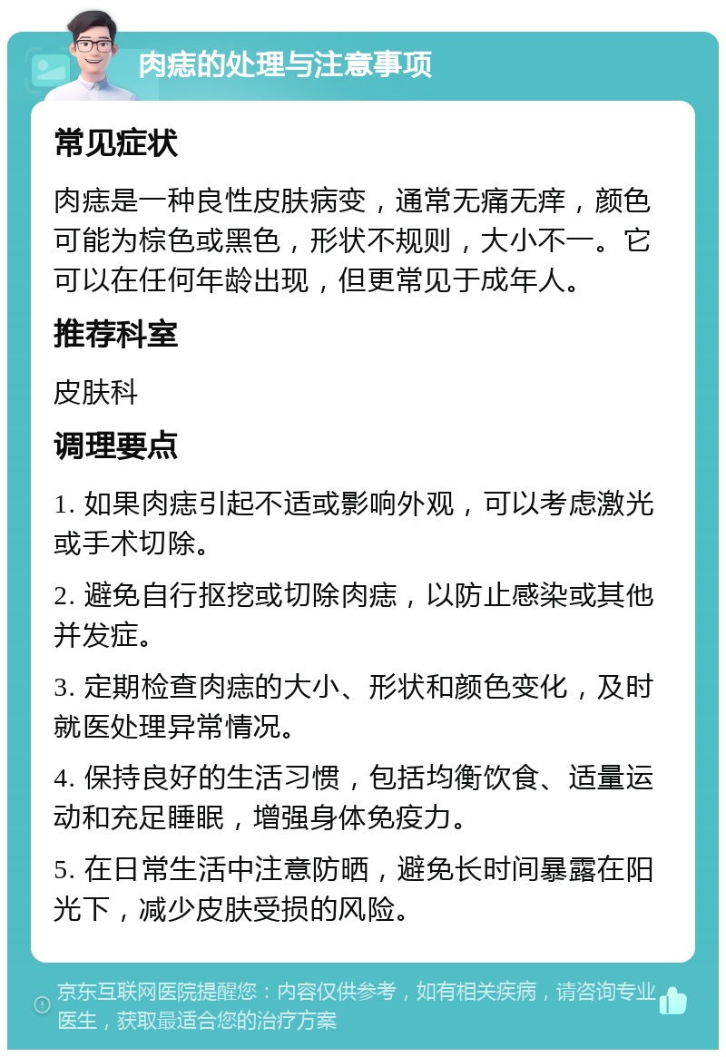 肉痣的处理与注意事项 常见症状 肉痣是一种良性皮肤病变，通常无痛无痒，颜色可能为棕色或黑色，形状不规则，大小不一。它可以在任何年龄出现，但更常见于成年人。 推荐科室 皮肤科 调理要点 1. 如果肉痣引起不适或影响外观，可以考虑激光或手术切除。 2. 避免自行抠挖或切除肉痣，以防止感染或其他并发症。 3. 定期检查肉痣的大小、形状和颜色变化，及时就医处理异常情况。 4. 保持良好的生活习惯，包括均衡饮食、适量运动和充足睡眠，增强身体免疫力。 5. 在日常生活中注意防晒，避免长时间暴露在阳光下，减少皮肤受损的风险。