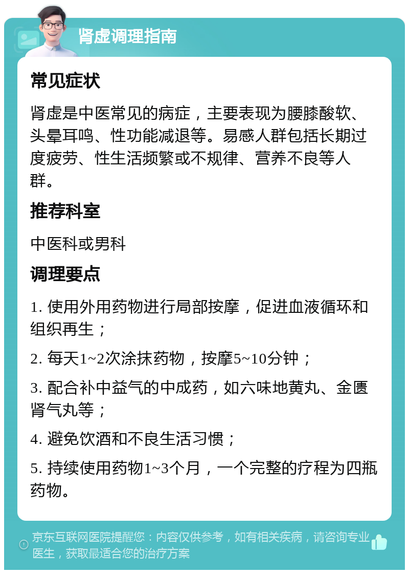 肾虚调理指南 常见症状 肾虚是中医常见的病症，主要表现为腰膝酸软、头晕耳鸣、性功能减退等。易感人群包括长期过度疲劳、性生活频繁或不规律、营养不良等人群。 推荐科室 中医科或男科 调理要点 1. 使用外用药物进行局部按摩，促进血液循环和组织再生； 2. 每天1~2次涂抹药物，按摩5~10分钟； 3. 配合补中益气的中成药，如六味地黄丸、金匮肾气丸等； 4. 避免饮酒和不良生活习惯； 5. 持续使用药物1~3个月，一个完整的疗程为四瓶药物。