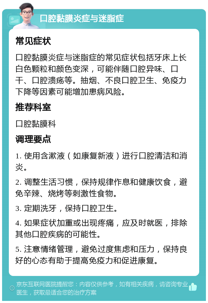 口腔黏膜炎症与迷脂症 常见症状 口腔黏膜炎症与迷脂症的常见症状包括牙床上长白色颗粒和颜色变深，可能伴随口腔异味、口干、口腔溃疡等。抽烟、不良口腔卫生、免疫力下降等因素可能增加患病风险。 推荐科室 口腔黏膜科 调理要点 1. 使用含漱液（如康复新液）进行口腔清洁和消炎。 2. 调整生活习惯，保持规律作息和健康饮食，避免辛辣、烧烤等刺激性食物。 3. 定期洗牙，保持口腔卫生。 4. 如果症状加重或出现疼痛，应及时就医，排除其他口腔疾病的可能性。 5. 注意情绪管理，避免过度焦虑和压力，保持良好的心态有助于提高免疫力和促进康复。