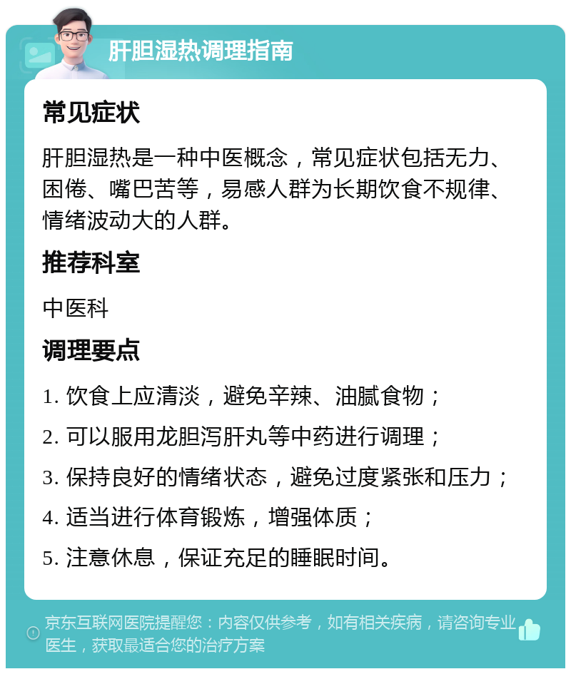 肝胆湿热调理指南 常见症状 肝胆湿热是一种中医概念，常见症状包括无力、困倦、嘴巴苦等，易感人群为长期饮食不规律、情绪波动大的人群。 推荐科室 中医科 调理要点 1. 饮食上应清淡，避免辛辣、油腻食物； 2. 可以服用龙胆泻肝丸等中药进行调理； 3. 保持良好的情绪状态，避免过度紧张和压力； 4. 适当进行体育锻炼，增强体质； 5. 注意休息，保证充足的睡眠时间。