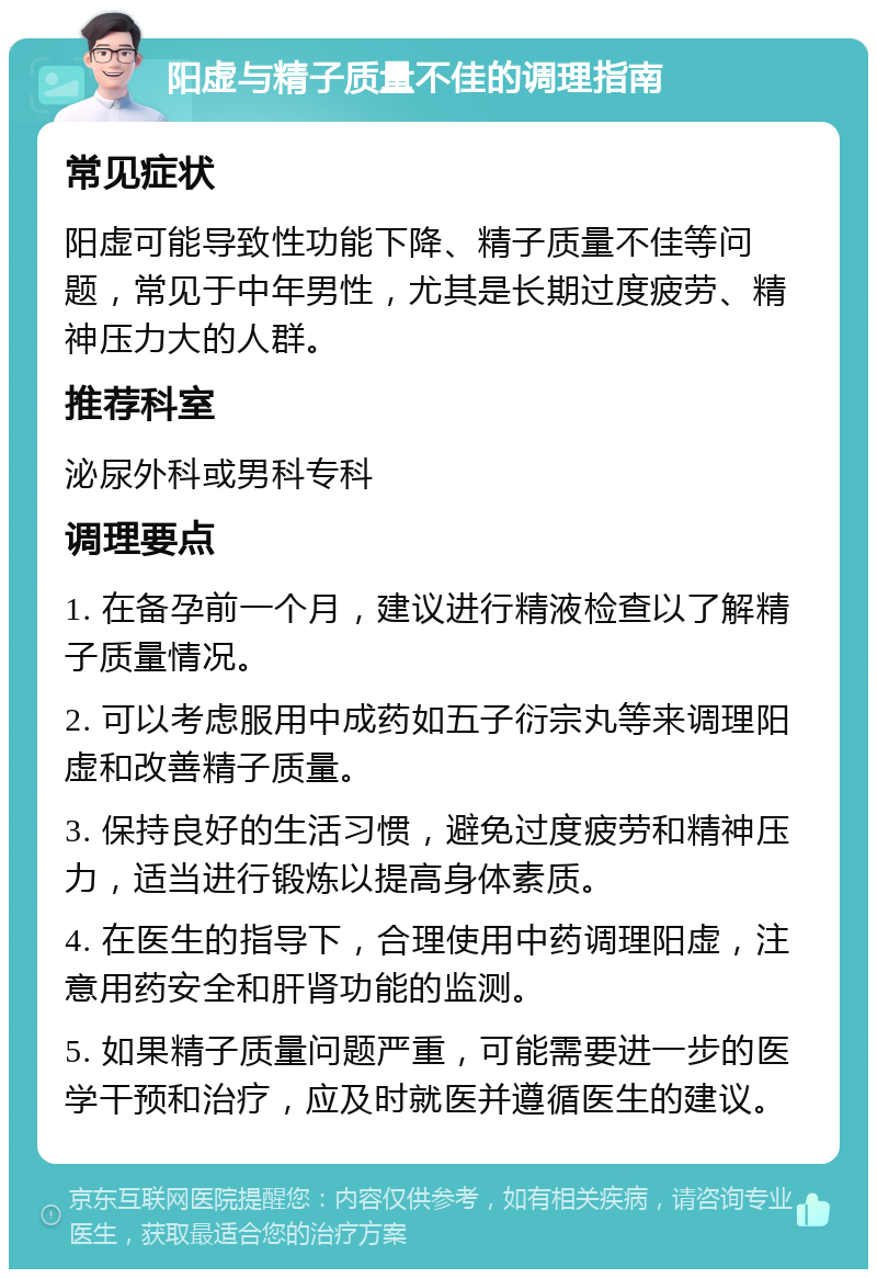 阳虚与精子质量不佳的调理指南 常见症状 阳虚可能导致性功能下降、精子质量不佳等问题，常见于中年男性，尤其是长期过度疲劳、精神压力大的人群。 推荐科室 泌尿外科或男科专科 调理要点 1. 在备孕前一个月，建议进行精液检查以了解精子质量情况。 2. 可以考虑服用中成药如五子衍宗丸等来调理阳虚和改善精子质量。 3. 保持良好的生活习惯，避免过度疲劳和精神压力，适当进行锻炼以提高身体素质。 4. 在医生的指导下，合理使用中药调理阳虚，注意用药安全和肝肾功能的监测。 5. 如果精子质量问题严重，可能需要进一步的医学干预和治疗，应及时就医并遵循医生的建议。