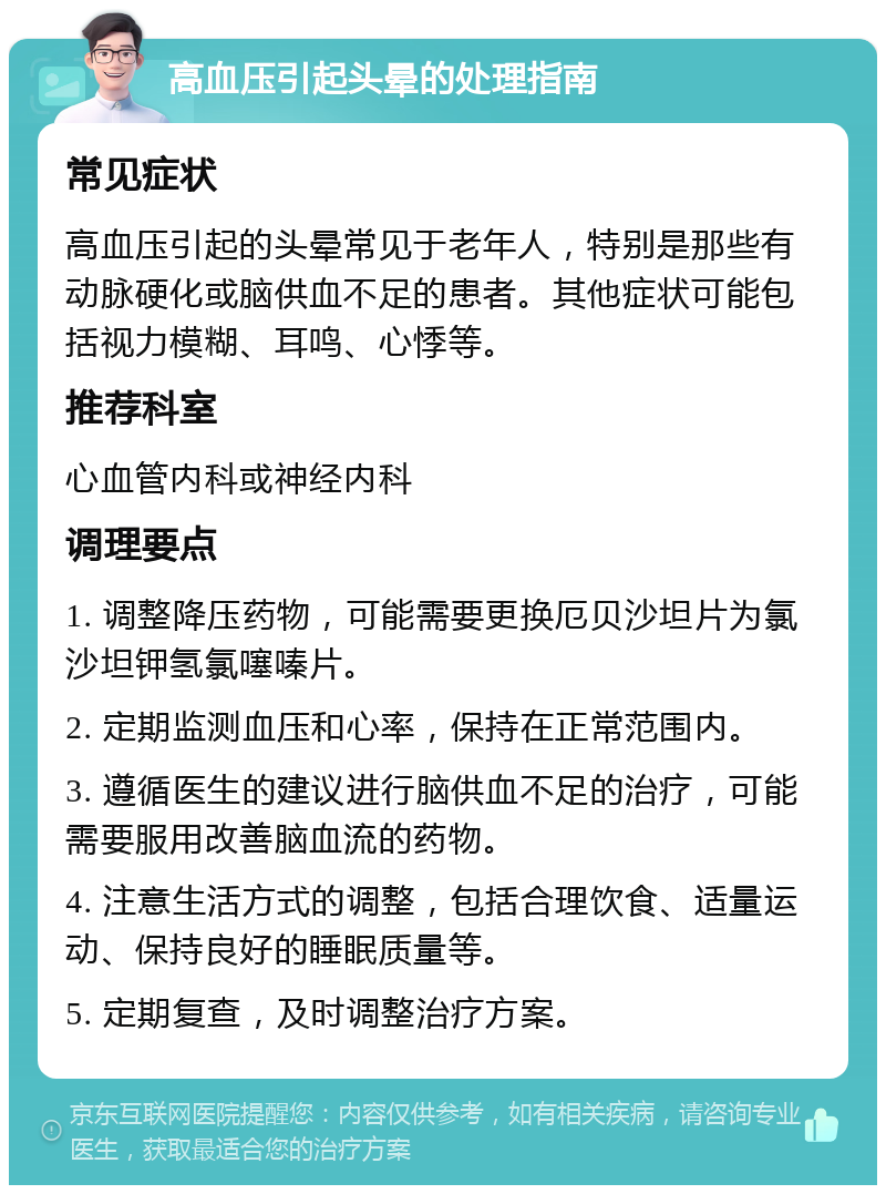 高血压引起头晕的处理指南 常见症状 高血压引起的头晕常见于老年人，特别是那些有动脉硬化或脑供血不足的患者。其他症状可能包括视力模糊、耳鸣、心悸等。 推荐科室 心血管内科或神经内科 调理要点 1. 调整降压药物，可能需要更换厄贝沙坦片为氯沙坦钾氢氯噻嗪片。 2. 定期监测血压和心率，保持在正常范围内。 3. 遵循医生的建议进行脑供血不足的治疗，可能需要服用改善脑血流的药物。 4. 注意生活方式的调整，包括合理饮食、适量运动、保持良好的睡眠质量等。 5. 定期复查，及时调整治疗方案。