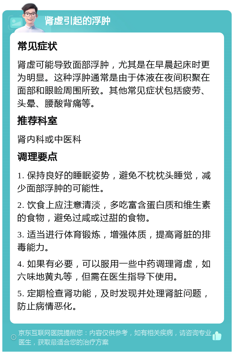 肾虚引起的浮肿 常见症状 肾虚可能导致面部浮肿，尤其是在早晨起床时更为明显。这种浮肿通常是由于体液在夜间积聚在面部和眼睑周围所致。其他常见症状包括疲劳、头晕、腰酸背痛等。 推荐科室 肾内科或中医科 调理要点 1. 保持良好的睡眠姿势，避免不枕枕头睡觉，减少面部浮肿的可能性。 2. 饮食上应注意清淡，多吃富含蛋白质和维生素的食物，避免过咸或过甜的食物。 3. 适当进行体育锻炼，增强体质，提高肾脏的排毒能力。 4. 如果有必要，可以服用一些中药调理肾虚，如六味地黄丸等，但需在医生指导下使用。 5. 定期检查肾功能，及时发现并处理肾脏问题，防止病情恶化。