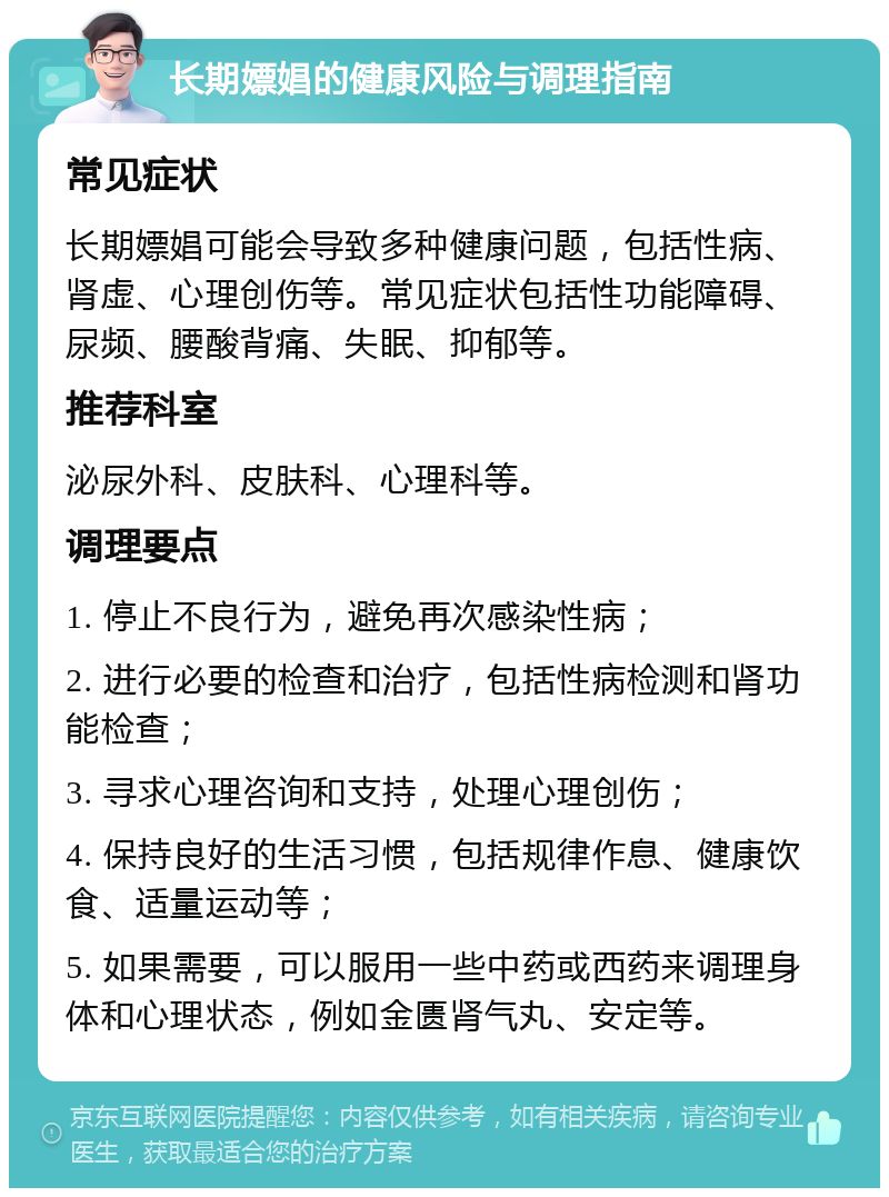 长期嫖娼的健康风险与调理指南 常见症状 长期嫖娼可能会导致多种健康问题，包括性病、肾虚、心理创伤等。常见症状包括性功能障碍、尿频、腰酸背痛、失眠、抑郁等。 推荐科室 泌尿外科、皮肤科、心理科等。 调理要点 1. 停止不良行为，避免再次感染性病； 2. 进行必要的检查和治疗，包括性病检测和肾功能检查； 3. 寻求心理咨询和支持，处理心理创伤； 4. 保持良好的生活习惯，包括规律作息、健康饮食、适量运动等； 5. 如果需要，可以服用一些中药或西药来调理身体和心理状态，例如金匮肾气丸、安定等。