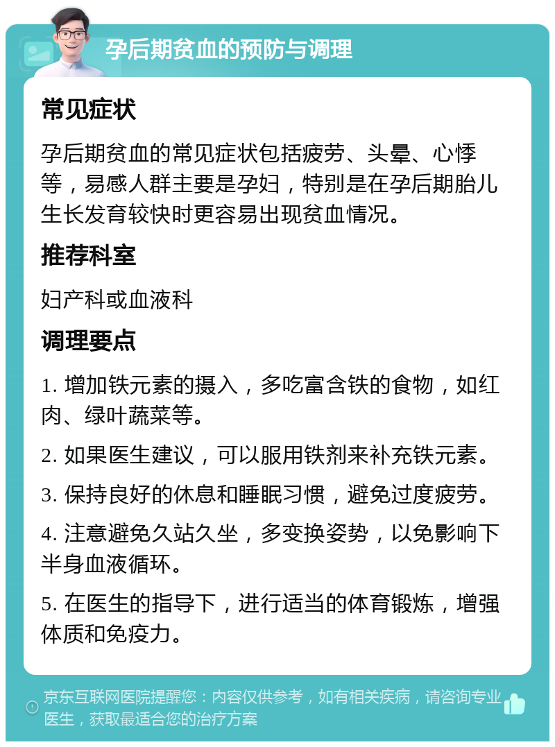 孕后期贫血的预防与调理 常见症状 孕后期贫血的常见症状包括疲劳、头晕、心悸等，易感人群主要是孕妇，特别是在孕后期胎儿生长发育较快时更容易出现贫血情况。 推荐科室 妇产科或血液科 调理要点 1. 增加铁元素的摄入，多吃富含铁的食物，如红肉、绿叶蔬菜等。 2. 如果医生建议，可以服用铁剂来补充铁元素。 3. 保持良好的休息和睡眠习惯，避免过度疲劳。 4. 注意避免久站久坐，多变换姿势，以免影响下半身血液循环。 5. 在医生的指导下，进行适当的体育锻炼，增强体质和免疫力。