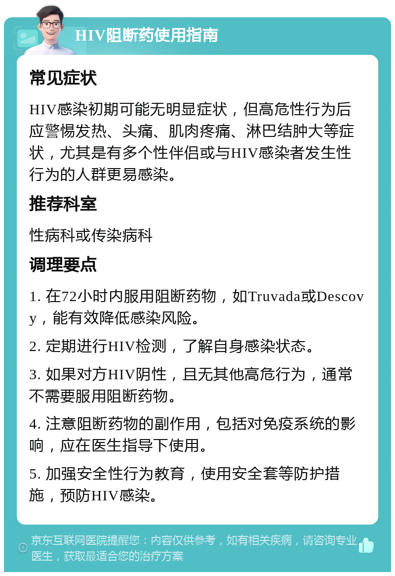 HIV阻断药使用指南 常见症状 HIV感染初期可能无明显症状，但高危性行为后应警惕发热、头痛、肌肉疼痛、淋巴结肿大等症状，尤其是有多个性伴侣或与HIV感染者发生性行为的人群更易感染。 推荐科室 性病科或传染病科 调理要点 1. 在72小时内服用阻断药物，如Truvada或Descovy，能有效降低感染风险。 2. 定期进行HIV检测，了解自身感染状态。 3. 如果对方HIV阴性，且无其他高危行为，通常不需要服用阻断药物。 4. 注意阻断药物的副作用，包括对免疫系统的影响，应在医生指导下使用。 5. 加强安全性行为教育，使用安全套等防护措施，预防HIV感染。