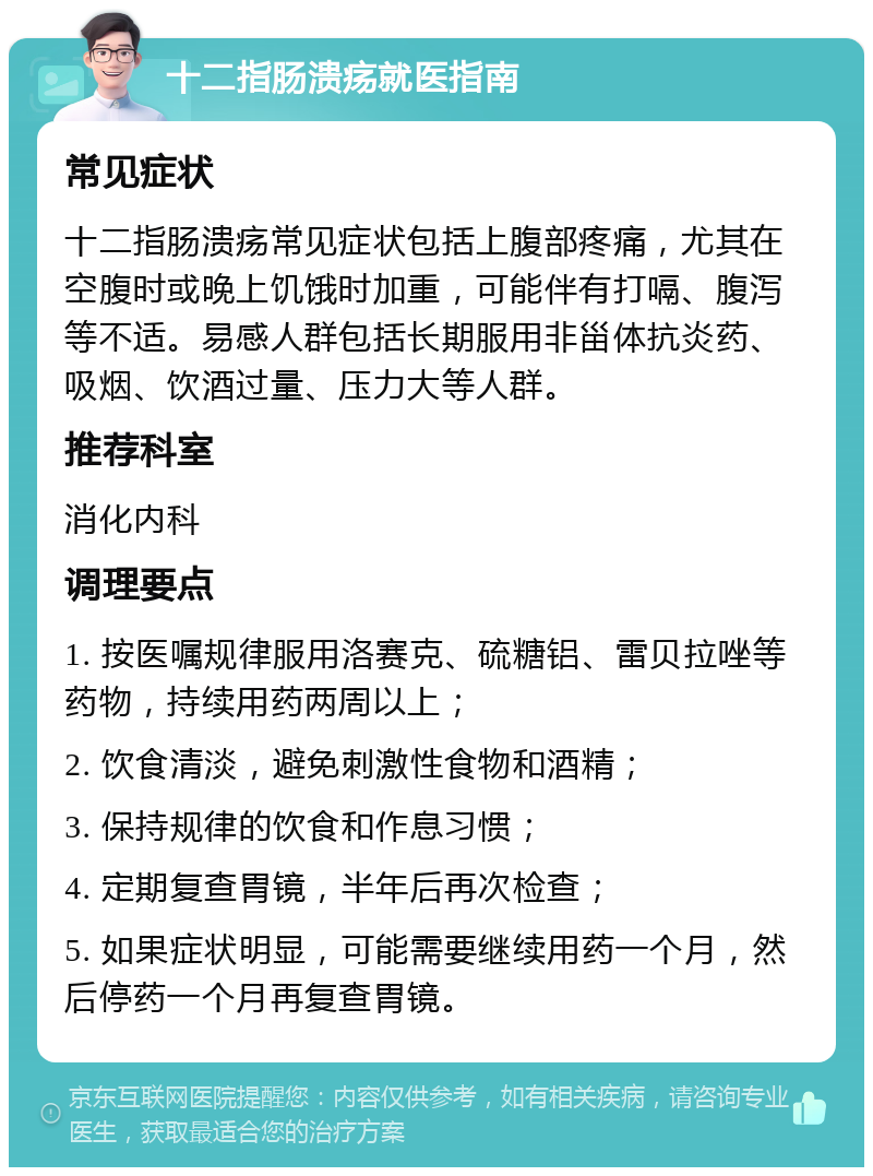 十二指肠溃疡就医指南 常见症状 十二指肠溃疡常见症状包括上腹部疼痛，尤其在空腹时或晚上饥饿时加重，可能伴有打嗝、腹泻等不适。易感人群包括长期服用非甾体抗炎药、吸烟、饮酒过量、压力大等人群。 推荐科室 消化内科 调理要点 1. 按医嘱规律服用洛赛克、硫糖铝、雷贝拉唑等药物，持续用药两周以上； 2. 饮食清淡，避免刺激性食物和酒精； 3. 保持规律的饮食和作息习惯； 4. 定期复查胃镜，半年后再次检查； 5. 如果症状明显，可能需要继续用药一个月，然后停药一个月再复查胃镜。