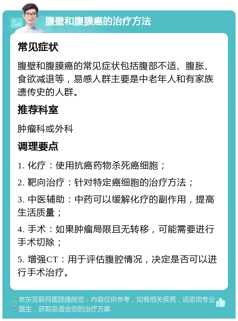 腹壁和腹膜癌的治疗方法 常见症状 腹壁和腹膜癌的常见症状包括腹部不适、腹胀、食欲减退等，易感人群主要是中老年人和有家族遗传史的人群。 推荐科室 肿瘤科或外科 调理要点 1. 化疗：使用抗癌药物杀死癌细胞； 2. 靶向治疗：针对特定癌细胞的治疗方法； 3. 中医辅助：中药可以缓解化疗的副作用，提高生活质量； 4. 手术：如果肿瘤局限且无转移，可能需要进行手术切除； 5. 增强CT：用于评估腹腔情况，决定是否可以进行手术治疗。