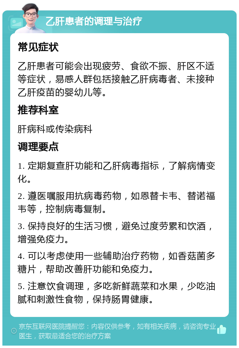 乙肝患者的调理与治疗 常见症状 乙肝患者可能会出现疲劳、食欲不振、肝区不适等症状，易感人群包括接触乙肝病毒者、未接种乙肝疫苗的婴幼儿等。 推荐科室 肝病科或传染病科 调理要点 1. 定期复查肝功能和乙肝病毒指标，了解病情变化。 2. 遵医嘱服用抗病毒药物，如恩替卡韦、替诺福韦等，控制病毒复制。 3. 保持良好的生活习惯，避免过度劳累和饮酒，增强免疫力。 4. 可以考虑使用一些辅助治疗药物，如香菇菌多糖片，帮助改善肝功能和免疫力。 5. 注意饮食调理，多吃新鲜蔬菜和水果，少吃油腻和刺激性食物，保持肠胃健康。