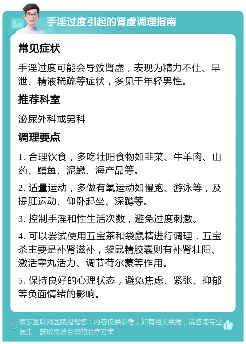 手淫过度引起的肾虚调理指南 常见症状 手淫过度可能会导致肾虚，表现为精力不佳、早泄、精液稀疏等症状，多见于年轻男性。 推荐科室 泌尿外科或男科 调理要点 1. 合理饮食，多吃壮阳食物如韭菜、牛羊肉、山药、鳝鱼、泥鳅、海产品等。 2. 适量运动，多做有氧运动如慢跑、游泳等，及提肛运动、仰卧起坐、深蹲等。 3. 控制手淫和性生活次数，避免过度刺激。 4. 可以尝试使用五宝茶和袋鼠精进行调理，五宝茶主要是补肾滋补，袋鼠精胶囊则有补肾壮阳、激活睾丸活力、调节荷尔蒙等作用。 5. 保持良好的心理状态，避免焦虑、紧张、抑郁等负面情绪的影响。