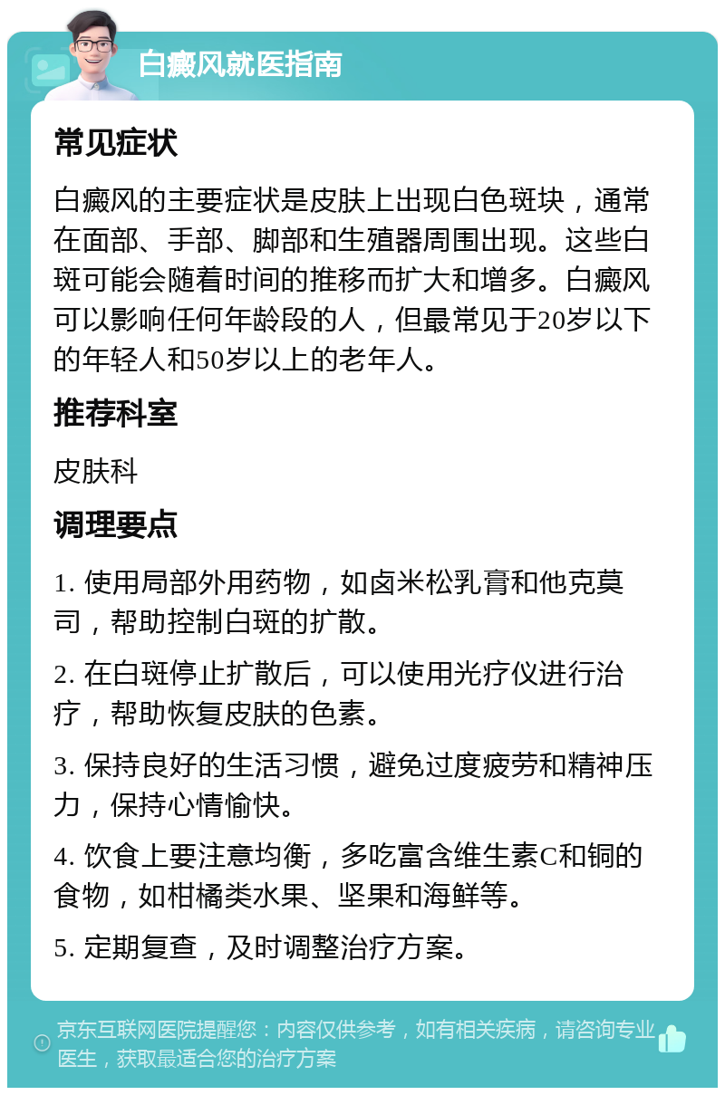 白癜风就医指南 常见症状 白癜风的主要症状是皮肤上出现白色斑块，通常在面部、手部、脚部和生殖器周围出现。这些白斑可能会随着时间的推移而扩大和增多。白癜风可以影响任何年龄段的人，但最常见于20岁以下的年轻人和50岁以上的老年人。 推荐科室 皮肤科 调理要点 1. 使用局部外用药物，如卤米松乳膏和他克莫司，帮助控制白斑的扩散。 2. 在白斑停止扩散后，可以使用光疗仪进行治疗，帮助恢复皮肤的色素。 3. 保持良好的生活习惯，避免过度疲劳和精神压力，保持心情愉快。 4. 饮食上要注意均衡，多吃富含维生素C和铜的食物，如柑橘类水果、坚果和海鲜等。 5. 定期复查，及时调整治疗方案。