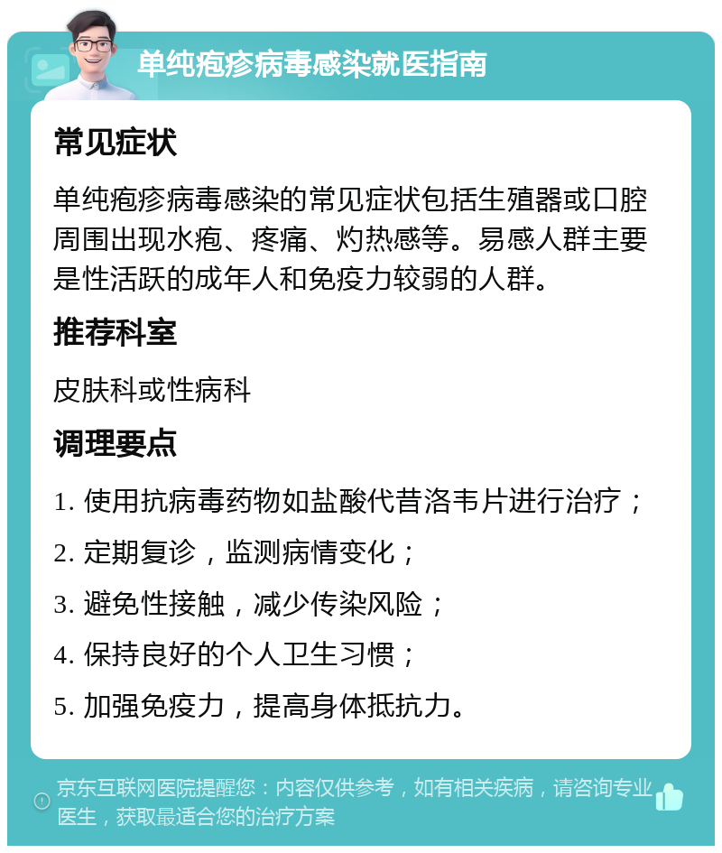 单纯疱疹病毒感染就医指南 常见症状 单纯疱疹病毒感染的常见症状包括生殖器或口腔周围出现水疱、疼痛、灼热感等。易感人群主要是性活跃的成年人和免疫力较弱的人群。 推荐科室 皮肤科或性病科 调理要点 1. 使用抗病毒药物如盐酸代昔洛韦片进行治疗； 2. 定期复诊，监测病情变化； 3. 避免性接触，减少传染风险； 4. 保持良好的个人卫生习惯； 5. 加强免疫力，提高身体抵抗力。