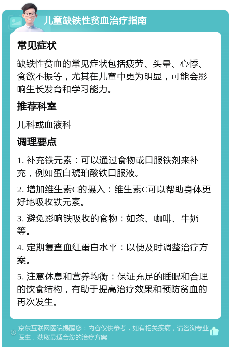 儿童缺铁性贫血治疗指南 常见症状 缺铁性贫血的常见症状包括疲劳、头晕、心悸、食欲不振等，尤其在儿童中更为明显，可能会影响生长发育和学习能力。 推荐科室 儿科或血液科 调理要点 1. 补充铁元素：可以通过食物或口服铁剂来补充，例如蛋白琥珀酸铁口服液。 2. 增加维生素C的摄入：维生素C可以帮助身体更好地吸收铁元素。 3. 避免影响铁吸收的食物：如茶、咖啡、牛奶等。 4. 定期复查血红蛋白水平：以便及时调整治疗方案。 5. 注意休息和营养均衡：保证充足的睡眠和合理的饮食结构，有助于提高治疗效果和预防贫血的再次发生。