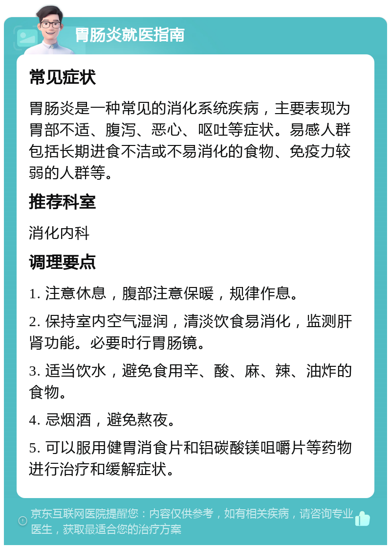 胃肠炎就医指南 常见症状 胃肠炎是一种常见的消化系统疾病，主要表现为胃部不适、腹泻、恶心、呕吐等症状。易感人群包括长期进食不洁或不易消化的食物、免疫力较弱的人群等。 推荐科室 消化内科 调理要点 1. 注意休息，腹部注意保暖，规律作息。 2. 保持室内空气湿润，清淡饮食易消化，监测肝肾功能。必要时行胃肠镜。 3. 适当饮水，避免食用辛、酸、麻、辣、油炸的食物。 4. 忌烟酒，避免熬夜。 5. 可以服用健胃消食片和铝碳酸镁咀嚼片等药物进行治疗和缓解症状。