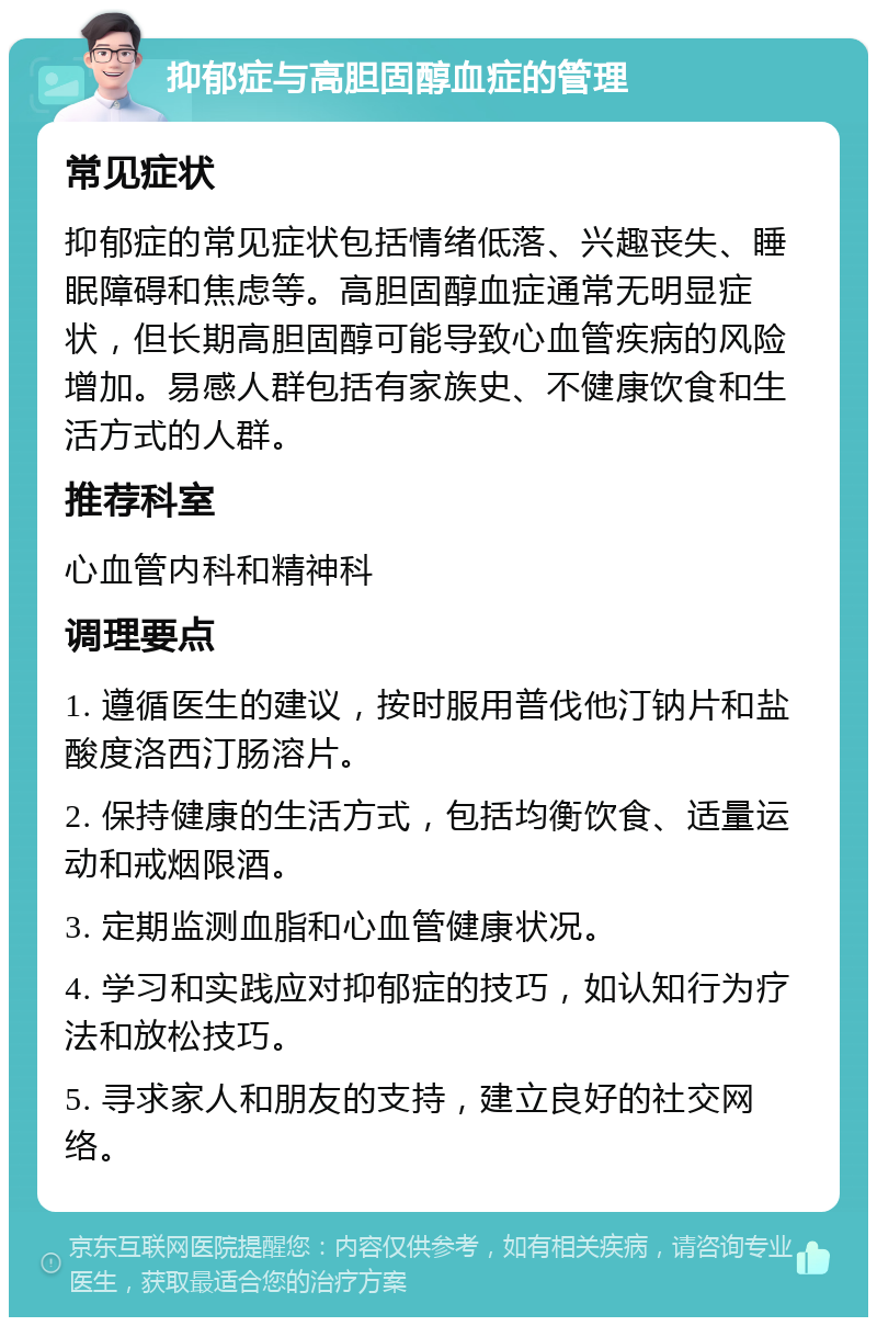 抑郁症与高胆固醇血症的管理 常见症状 抑郁症的常见症状包括情绪低落、兴趣丧失、睡眠障碍和焦虑等。高胆固醇血症通常无明显症状，但长期高胆固醇可能导致心血管疾病的风险增加。易感人群包括有家族史、不健康饮食和生活方式的人群。 推荐科室 心血管内科和精神科 调理要点 1. 遵循医生的建议，按时服用普伐他汀钠片和盐酸度洛西汀肠溶片。 2. 保持健康的生活方式，包括均衡饮食、适量运动和戒烟限酒。 3. 定期监测血脂和心血管健康状况。 4. 学习和实践应对抑郁症的技巧，如认知行为疗法和放松技巧。 5. 寻求家人和朋友的支持，建立良好的社交网络。