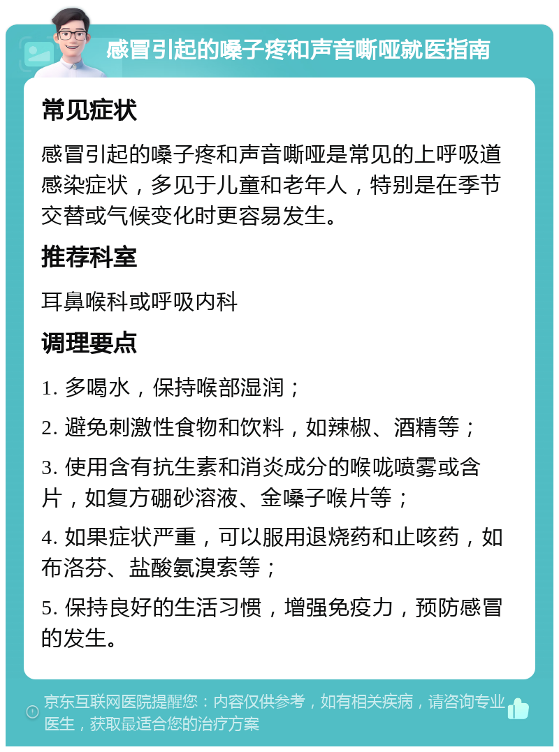 感冒引起的嗓子疼和声音嘶哑就医指南 常见症状 感冒引起的嗓子疼和声音嘶哑是常见的上呼吸道感染症状，多见于儿童和老年人，特别是在季节交替或气候变化时更容易发生。 推荐科室 耳鼻喉科或呼吸内科 调理要点 1. 多喝水，保持喉部湿润； 2. 避免刺激性食物和饮料，如辣椒、酒精等； 3. 使用含有抗生素和消炎成分的喉咙喷雾或含片，如复方硼砂溶液、金嗓子喉片等； 4. 如果症状严重，可以服用退烧药和止咳药，如布洛芬、盐酸氨溴索等； 5. 保持良好的生活习惯，增强免疫力，预防感冒的发生。