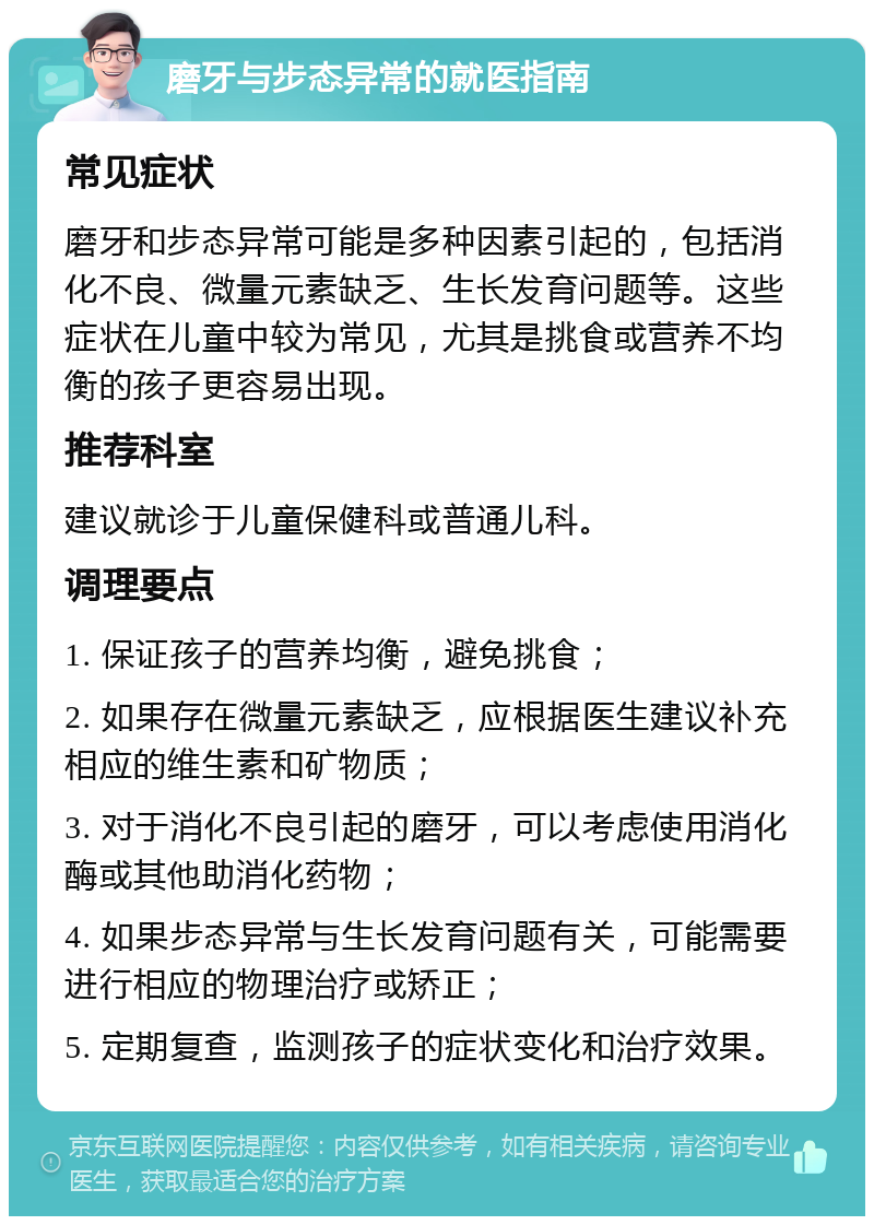 磨牙与步态异常的就医指南 常见症状 磨牙和步态异常可能是多种因素引起的，包括消化不良、微量元素缺乏、生长发育问题等。这些症状在儿童中较为常见，尤其是挑食或营养不均衡的孩子更容易出现。 推荐科室 建议就诊于儿童保健科或普通儿科。 调理要点 1. 保证孩子的营养均衡，避免挑食； 2. 如果存在微量元素缺乏，应根据医生建议补充相应的维生素和矿物质； 3. 对于消化不良引起的磨牙，可以考虑使用消化酶或其他助消化药物； 4. 如果步态异常与生长发育问题有关，可能需要进行相应的物理治疗或矫正； 5. 定期复查，监测孩子的症状变化和治疗效果。