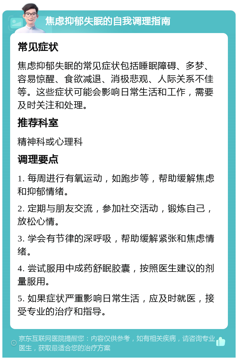 焦虑抑郁失眠的自我调理指南 常见症状 焦虑抑郁失眠的常见症状包括睡眠障碍、多梦、容易惊醒、食欲减退、消极悲观、人际关系不佳等。这些症状可能会影响日常生活和工作，需要及时关注和处理。 推荐科室 精神科或心理科 调理要点 1. 每周进行有氧运动，如跑步等，帮助缓解焦虑和抑郁情绪。 2. 定期与朋友交流，参加社交活动，锻炼自己，放松心情。 3. 学会有节律的深呼吸，帮助缓解紧张和焦虑情绪。 4. 尝试服用中成药舒眠胶囊，按照医生建议的剂量服用。 5. 如果症状严重影响日常生活，应及时就医，接受专业的治疗和指导。