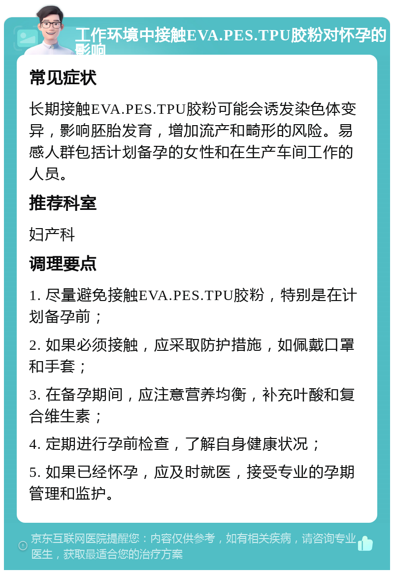 工作环境中接触EVA.PES.TPU胶粉对怀孕的影响 常见症状 长期接触EVA.PES.TPU胶粉可能会诱发染色体变异，影响胚胎发育，增加流产和畸形的风险。易感人群包括计划备孕的女性和在生产车间工作的人员。 推荐科室 妇产科 调理要点 1. 尽量避免接触EVA.PES.TPU胶粉，特别是在计划备孕前； 2. 如果必须接触，应采取防护措施，如佩戴口罩和手套； 3. 在备孕期间，应注意营养均衡，补充叶酸和复合维生素； 4. 定期进行孕前检查，了解自身健康状况； 5. 如果已经怀孕，应及时就医，接受专业的孕期管理和监护。