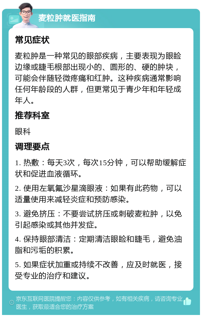 麦粒肿就医指南 常见症状 麦粒肿是一种常见的眼部疾病，主要表现为眼睑边缘或睫毛根部出现小的、圆形的、硬的肿块，可能会伴随轻微疼痛和红肿。这种疾病通常影响任何年龄段的人群，但更常见于青少年和年轻成年人。 推荐科室 眼科 调理要点 1. 热敷：每天3次，每次15分钟，可以帮助缓解症状和促进血液循环。 2. 使用左氧氟沙星滴眼液：如果有此药物，可以适量使用来减轻炎症和预防感染。 3. 避免挤压：不要尝试挤压或刺破麦粒肿，以免引起感染或其他并发症。 4. 保持眼部清洁：定期清洁眼睑和睫毛，避免油脂和污垢的积累。 5. 如果症状加重或持续不改善，应及时就医，接受专业的治疗和建议。