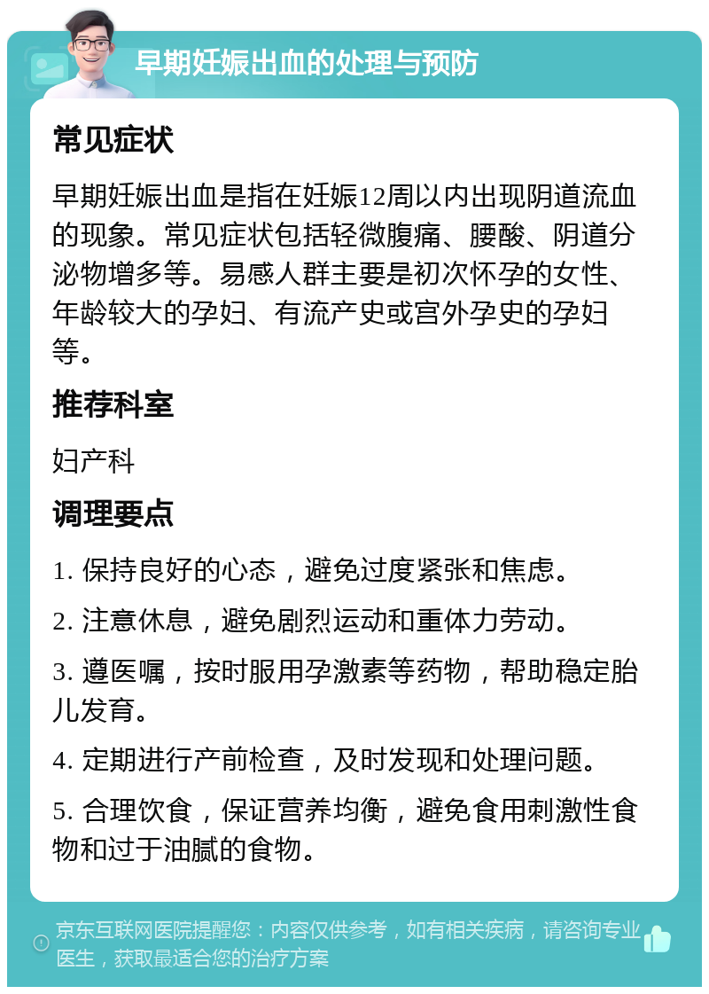 早期妊娠出血的处理与预防 常见症状 早期妊娠出血是指在妊娠12周以内出现阴道流血的现象。常见症状包括轻微腹痛、腰酸、阴道分泌物增多等。易感人群主要是初次怀孕的女性、年龄较大的孕妇、有流产史或宫外孕史的孕妇等。 推荐科室 妇产科 调理要点 1. 保持良好的心态，避免过度紧张和焦虑。 2. 注意休息，避免剧烈运动和重体力劳动。 3. 遵医嘱，按时服用孕激素等药物，帮助稳定胎儿发育。 4. 定期进行产前检查，及时发现和处理问题。 5. 合理饮食，保证营养均衡，避免食用刺激性食物和过于油腻的食物。