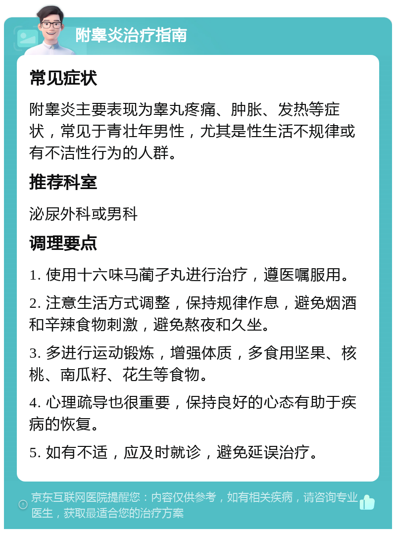 附睾炎治疗指南 常见症状 附睾炎主要表现为睾丸疼痛、肿胀、发热等症状，常见于青壮年男性，尤其是性生活不规律或有不洁性行为的人群。 推荐科室 泌尿外科或男科 调理要点 1. 使用十六味马蔺孑丸进行治疗，遵医嘱服用。 2. 注意生活方式调整，保持规律作息，避免烟酒和辛辣食物刺激，避免熬夜和久坐。 3. 多进行运动锻炼，增强体质，多食用坚果、核桃、南瓜籽、花生等食物。 4. 心理疏导也很重要，保持良好的心态有助于疾病的恢复。 5. 如有不适，应及时就诊，避免延误治疗。