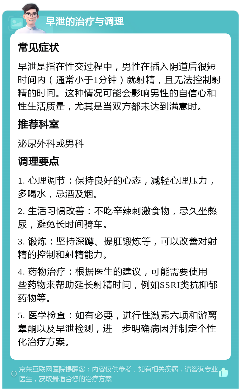 早泄的治疗与调理 常见症状 早泄是指在性交过程中，男性在插入阴道后很短时间内（通常小于1分钟）就射精，且无法控制射精的时间。这种情况可能会影响男性的自信心和性生活质量，尤其是当双方都未达到满意时。 推荐科室 泌尿外科或男科 调理要点 1. 心理调节：保持良好的心态，减轻心理压力，多喝水，忌酒及烟。 2. 生活习惯改善：不吃辛辣刺激食物，忌久坐憋尿，避免长时间骑车。 3. 锻炼：坚持深蹲、提肛锻炼等，可以改善对射精的控制和射精能力。 4. 药物治疗：根据医生的建议，可能需要使用一些药物来帮助延长射精时间，例如SSRI类抗抑郁药物等。 5. 医学检查：如有必要，进行性激素六项和游离睾酮以及早泄检测，进一步明确病因并制定个性化治疗方案。