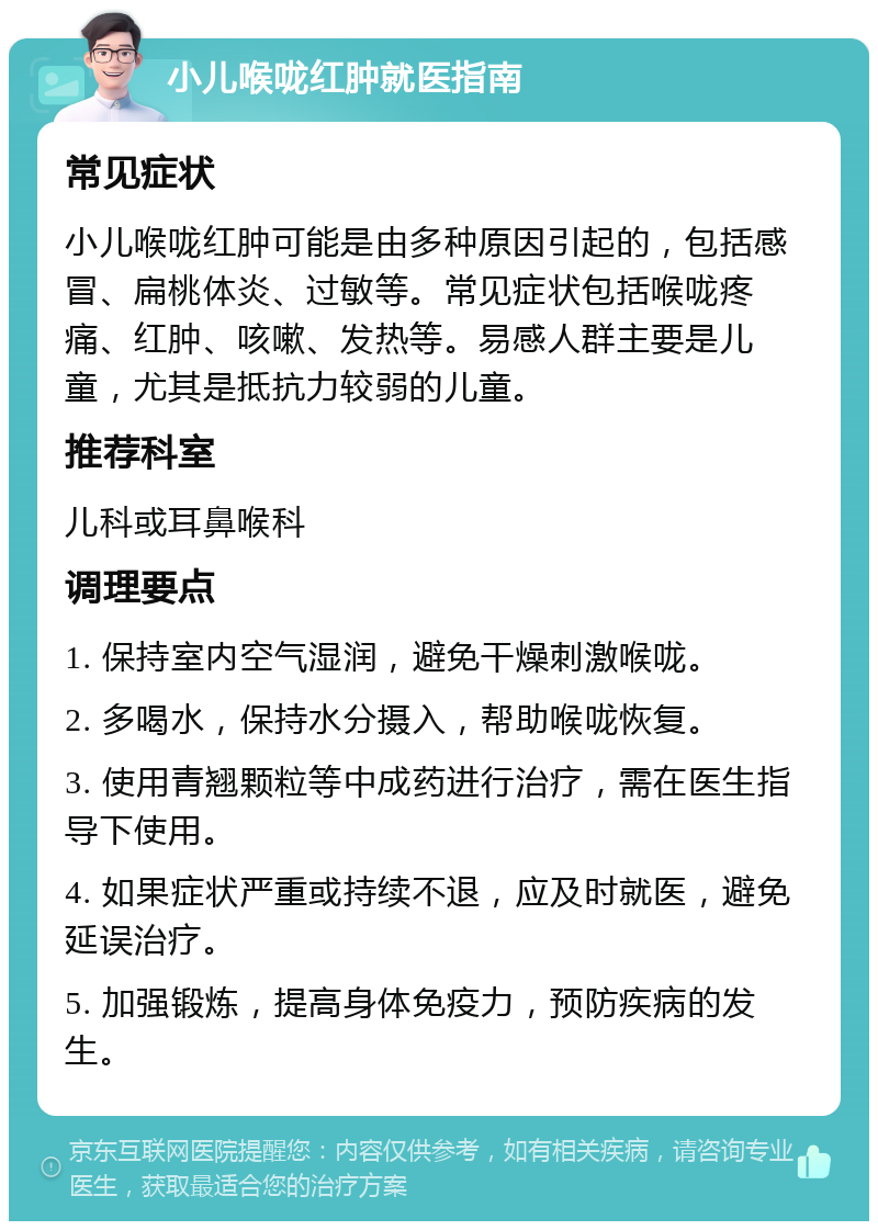 小儿喉咙红肿就医指南 常见症状 小儿喉咙红肿可能是由多种原因引起的，包括感冒、扁桃体炎、过敏等。常见症状包括喉咙疼痛、红肿、咳嗽、发热等。易感人群主要是儿童，尤其是抵抗力较弱的儿童。 推荐科室 儿科或耳鼻喉科 调理要点 1. 保持室内空气湿润，避免干燥刺激喉咙。 2. 多喝水，保持水分摄入，帮助喉咙恢复。 3. 使用青翘颗粒等中成药进行治疗，需在医生指导下使用。 4. 如果症状严重或持续不退，应及时就医，避免延误治疗。 5. 加强锻炼，提高身体免疫力，预防疾病的发生。