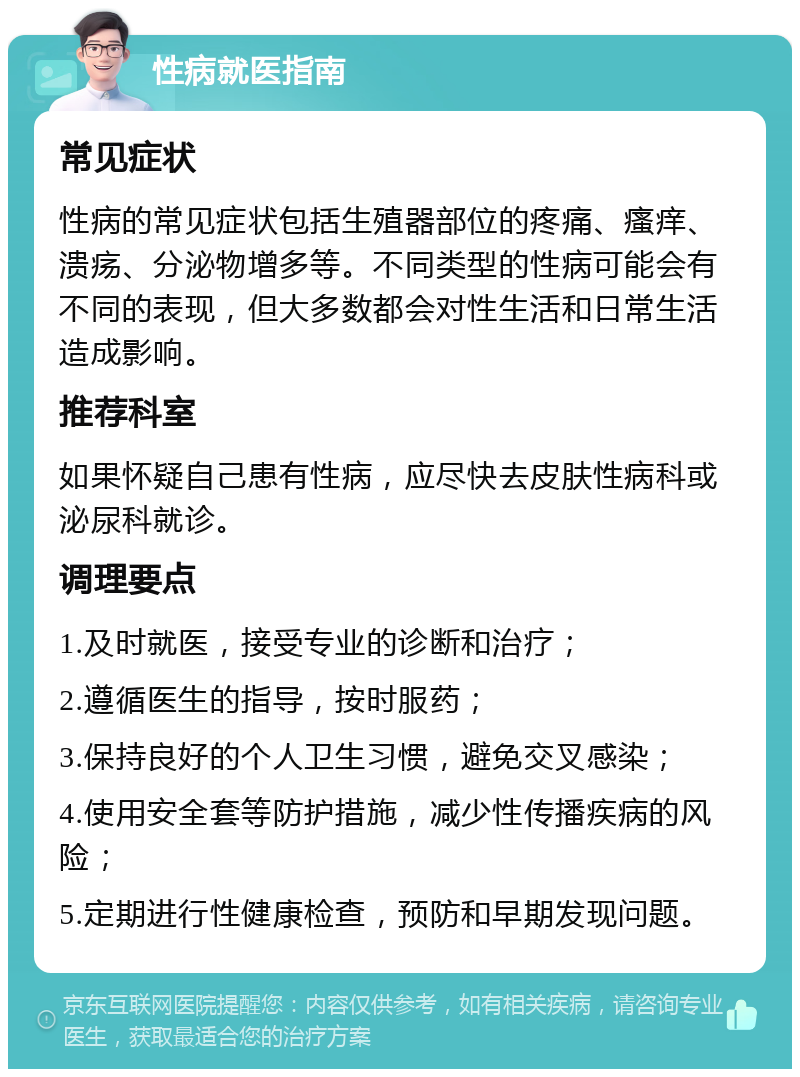 性病就医指南 常见症状 性病的常见症状包括生殖器部位的疼痛、瘙痒、溃疡、分泌物增多等。不同类型的性病可能会有不同的表现，但大多数都会对性生活和日常生活造成影响。 推荐科室 如果怀疑自己患有性病，应尽快去皮肤性病科或泌尿科就诊。 调理要点 1.及时就医，接受专业的诊断和治疗； 2.遵循医生的指导，按时服药； 3.保持良好的个人卫生习惯，避免交叉感染； 4.使用安全套等防护措施，减少性传播疾病的风险； 5.定期进行性健康检查，预防和早期发现问题。