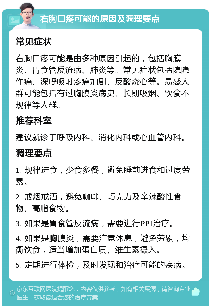 右胸口疼可能的原因及调理要点 常见症状 右胸口疼可能是由多种原因引起的，包括胸膜炎、胃食管反流病、肺炎等。常见症状包括隐隐作痛、深呼吸时疼痛加剧、反酸烧心等。易感人群可能包括有过胸膜炎病史、长期吸烟、饮食不规律等人群。 推荐科室 建议就诊于呼吸内科、消化内科或心血管内科。 调理要点 1. 规律进食，少食多餐，避免睡前进食和过度劳累。 2. 戒烟戒酒，避免咖啡、巧克力及辛辣酸性食物、高脂食物。 3. 如果是胃食管反流病，需要进行PPI治疗。 4. 如果是胸膜炎，需要注意休息，避免劳累，均衡饮食，适当增加蛋白质、维生素摄入。 5. 定期进行体检，及时发现和治疗可能的疾病。