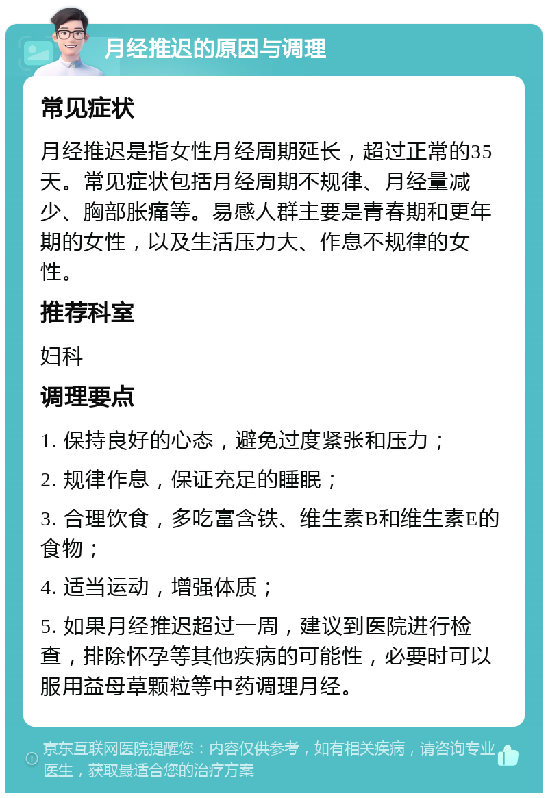 月经推迟的原因与调理 常见症状 月经推迟是指女性月经周期延长，超过正常的35天。常见症状包括月经周期不规律、月经量减少、胸部胀痛等。易感人群主要是青春期和更年期的女性，以及生活压力大、作息不规律的女性。 推荐科室 妇科 调理要点 1. 保持良好的心态，避免过度紧张和压力； 2. 规律作息，保证充足的睡眠； 3. 合理饮食，多吃富含铁、维生素B和维生素E的食物； 4. 适当运动，增强体质； 5. 如果月经推迟超过一周，建议到医院进行检查，排除怀孕等其他疾病的可能性，必要时可以服用益母草颗粒等中药调理月经。