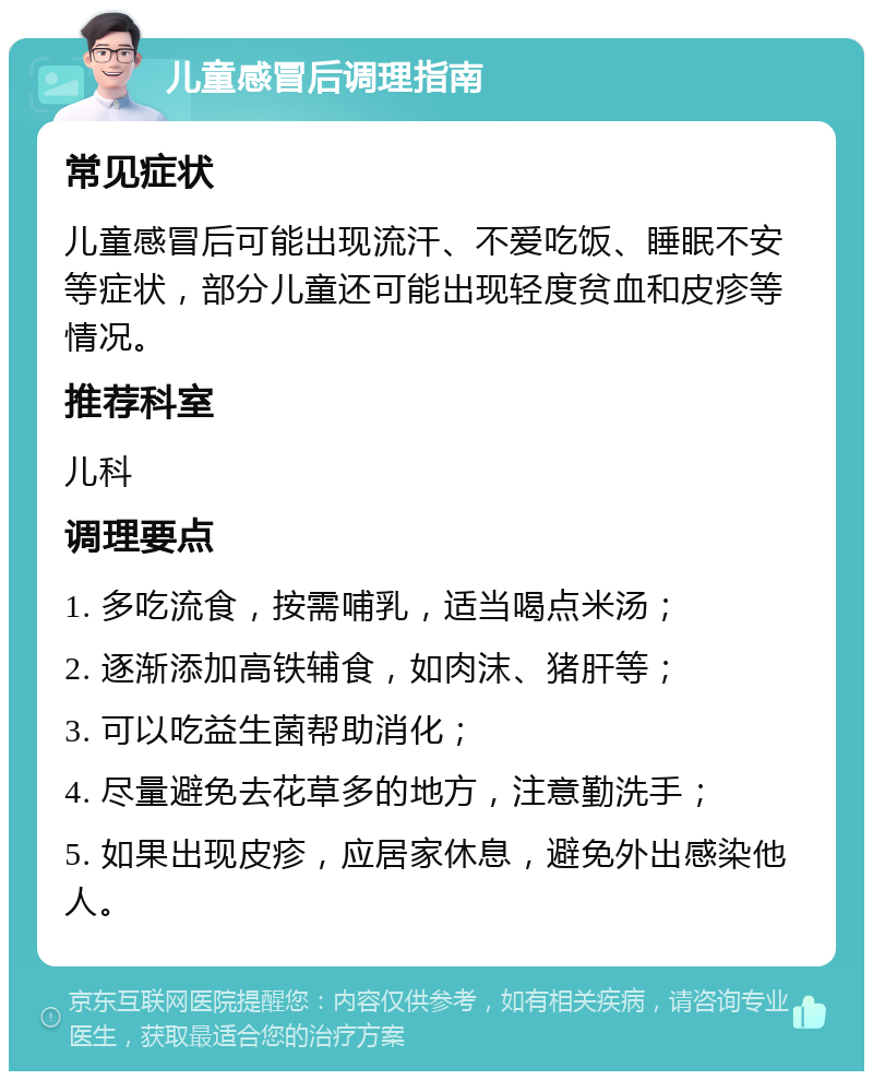 儿童感冒后调理指南 常见症状 儿童感冒后可能出现流汗、不爱吃饭、睡眠不安等症状，部分儿童还可能出现轻度贫血和皮疹等情况。 推荐科室 儿科 调理要点 1. 多吃流食，按需哺乳，适当喝点米汤； 2. 逐渐添加高铁辅食，如肉沫、猪肝等； 3. 可以吃益生菌帮助消化； 4. 尽量避免去花草多的地方，注意勤洗手； 5. 如果出现皮疹，应居家休息，避免外出感染他人。