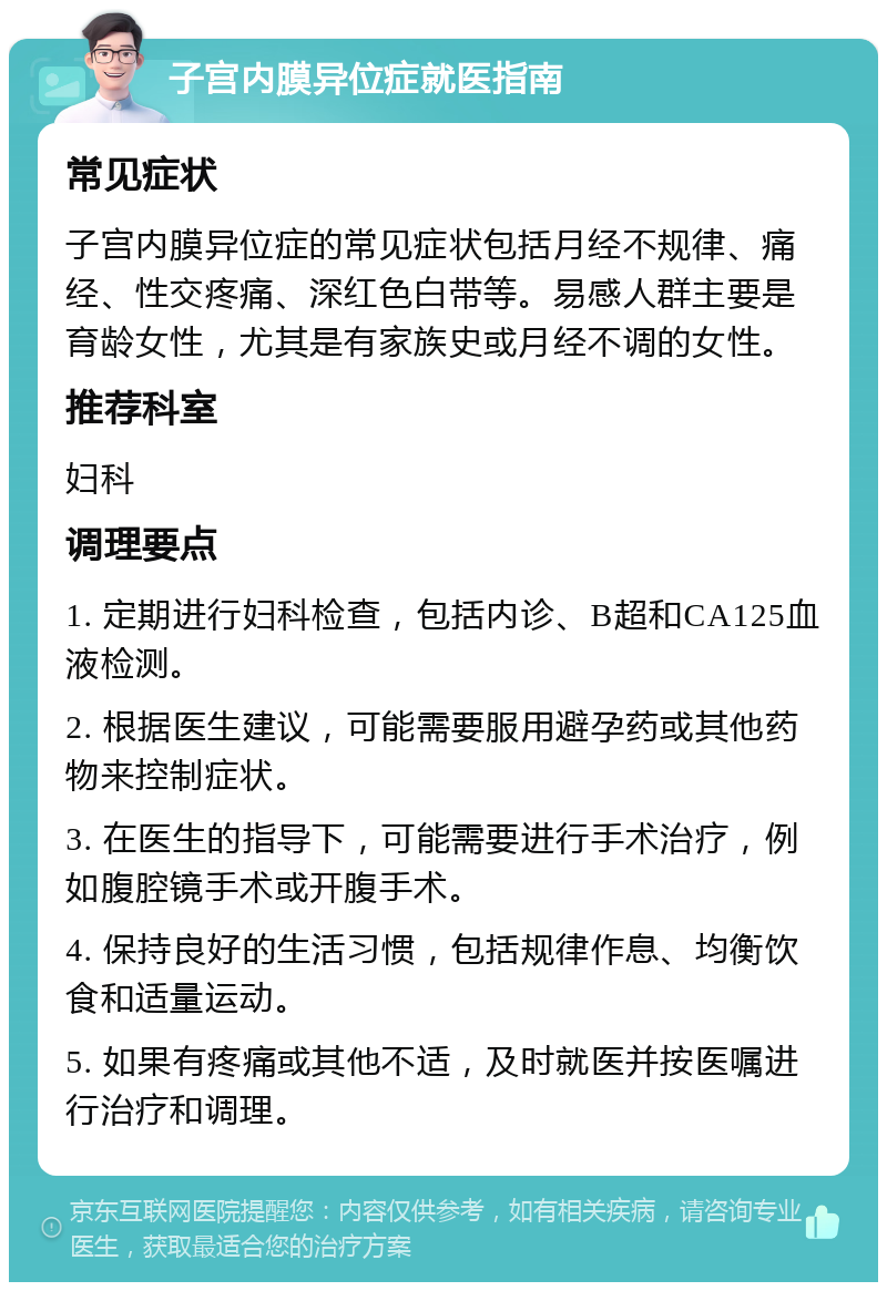 子宫内膜异位症就医指南 常见症状 子宫内膜异位症的常见症状包括月经不规律、痛经、性交疼痛、深红色白带等。易感人群主要是育龄女性，尤其是有家族史或月经不调的女性。 推荐科室 妇科 调理要点 1. 定期进行妇科检查，包括内诊、B超和CA125血液检测。 2. 根据医生建议，可能需要服用避孕药或其他药物来控制症状。 3. 在医生的指导下，可能需要进行手术治疗，例如腹腔镜手术或开腹手术。 4. 保持良好的生活习惯，包括规律作息、均衡饮食和适量运动。 5. 如果有疼痛或其他不适，及时就医并按医嘱进行治疗和调理。