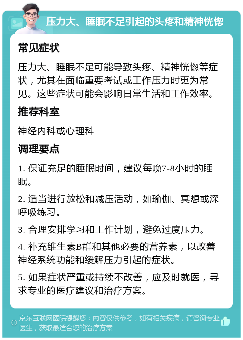 压力大、睡眠不足引起的头疼和精神恍惚 常见症状 压力大、睡眠不足可能导致头疼、精神恍惚等症状，尤其在面临重要考试或工作压力时更为常见。这些症状可能会影响日常生活和工作效率。 推荐科室 神经内科或心理科 调理要点 1. 保证充足的睡眠时间，建议每晚7-8小时的睡眠。 2. 适当进行放松和减压活动，如瑜伽、冥想或深呼吸练习。 3. 合理安排学习和工作计划，避免过度压力。 4. 补充维生素B群和其他必要的营养素，以改善神经系统功能和缓解压力引起的症状。 5. 如果症状严重或持续不改善，应及时就医，寻求专业的医疗建议和治疗方案。