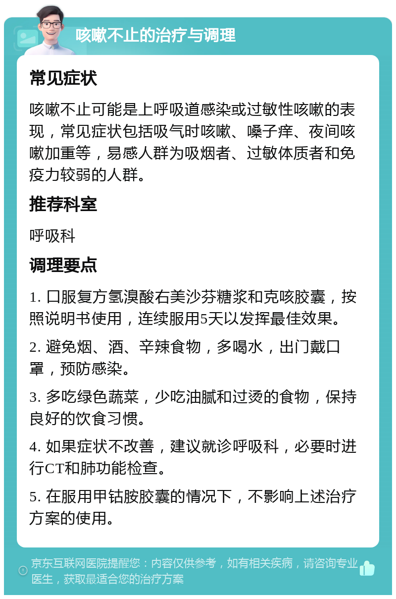 咳嗽不止的治疗与调理 常见症状 咳嗽不止可能是上呼吸道感染或过敏性咳嗽的表现，常见症状包括吸气时咳嗽、嗓子痒、夜间咳嗽加重等，易感人群为吸烟者、过敏体质者和免疫力较弱的人群。 推荐科室 呼吸科 调理要点 1. 口服复方氢溴酸右美沙芬糖浆和克咳胶囊，按照说明书使用，连续服用5天以发挥最佳效果。 2. 避免烟、酒、辛辣食物，多喝水，出门戴口罩，预防感染。 3. 多吃绿色蔬菜，少吃油腻和过烫的食物，保持良好的饮食习惯。 4. 如果症状不改善，建议就诊呼吸科，必要时进行CT和肺功能检查。 5. 在服用甲钴胺胶囊的情况下，不影响上述治疗方案的使用。