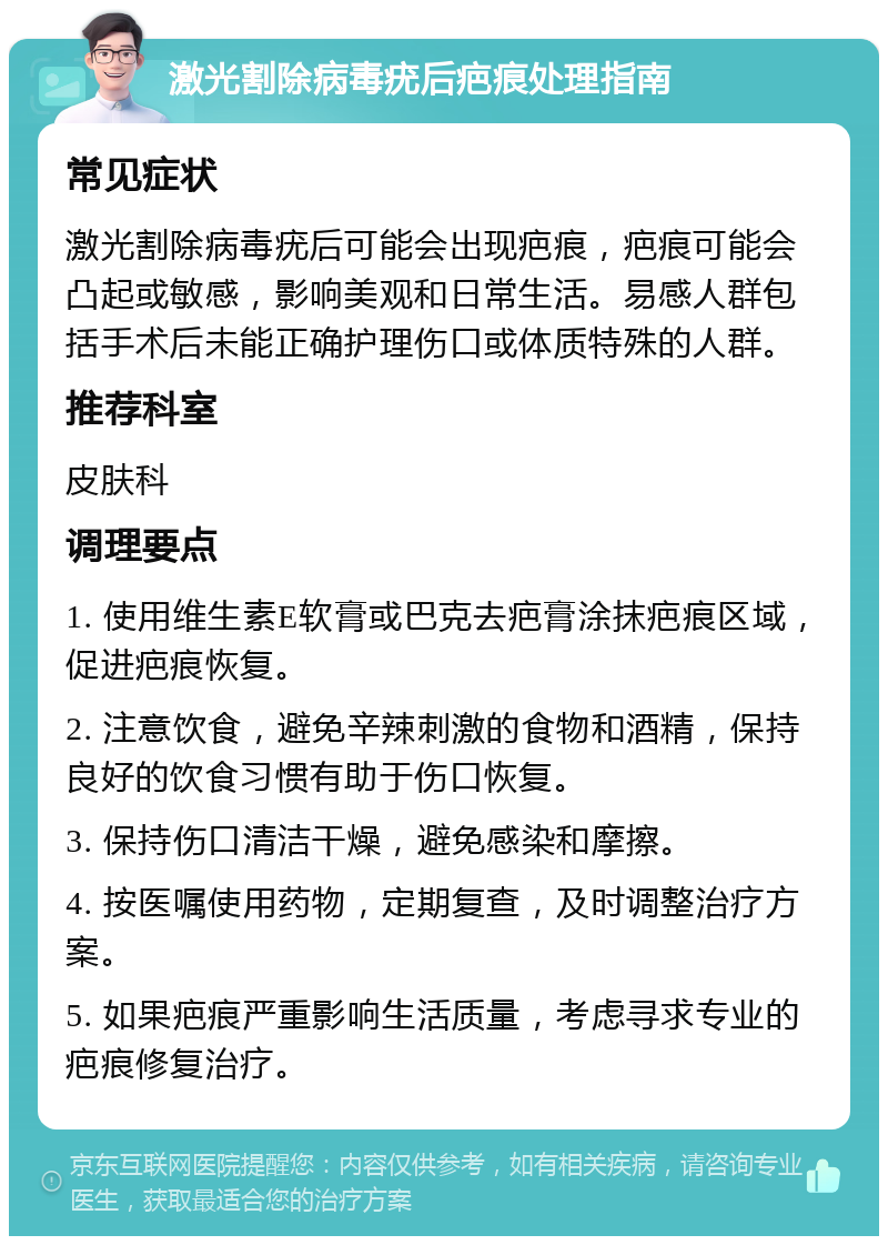 激光割除病毒疣后疤痕处理指南 常见症状 激光割除病毒疣后可能会出现疤痕，疤痕可能会凸起或敏感，影响美观和日常生活。易感人群包括手术后未能正确护理伤口或体质特殊的人群。 推荐科室 皮肤科 调理要点 1. 使用维生素E软膏或巴克去疤膏涂抹疤痕区域，促进疤痕恢复。 2. 注意饮食，避免辛辣刺激的食物和酒精，保持良好的饮食习惯有助于伤口恢复。 3. 保持伤口清洁干燥，避免感染和摩擦。 4. 按医嘱使用药物，定期复查，及时调整治疗方案。 5. 如果疤痕严重影响生活质量，考虑寻求专业的疤痕修复治疗。