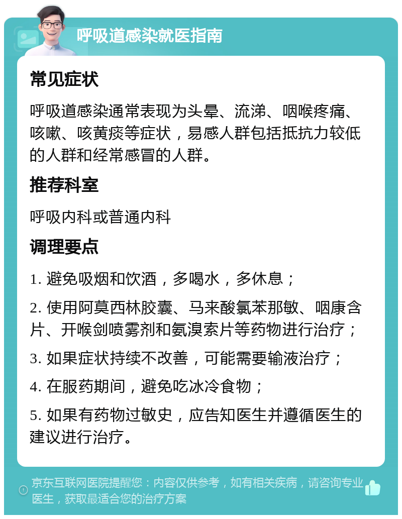 呼吸道感染就医指南 常见症状 呼吸道感染通常表现为头晕、流涕、咽喉疼痛、咳嗽、咳黄痰等症状，易感人群包括抵抗力较低的人群和经常感冒的人群。 推荐科室 呼吸内科或普通内科 调理要点 1. 避免吸烟和饮酒，多喝水，多休息； 2. 使用阿莫西林胶囊、马来酸氯苯那敏、咽康含片、开喉剑喷雾剂和氨溴索片等药物进行治疗； 3. 如果症状持续不改善，可能需要输液治疗； 4. 在服药期间，避免吃冰冷食物； 5. 如果有药物过敏史，应告知医生并遵循医生的建议进行治疗。