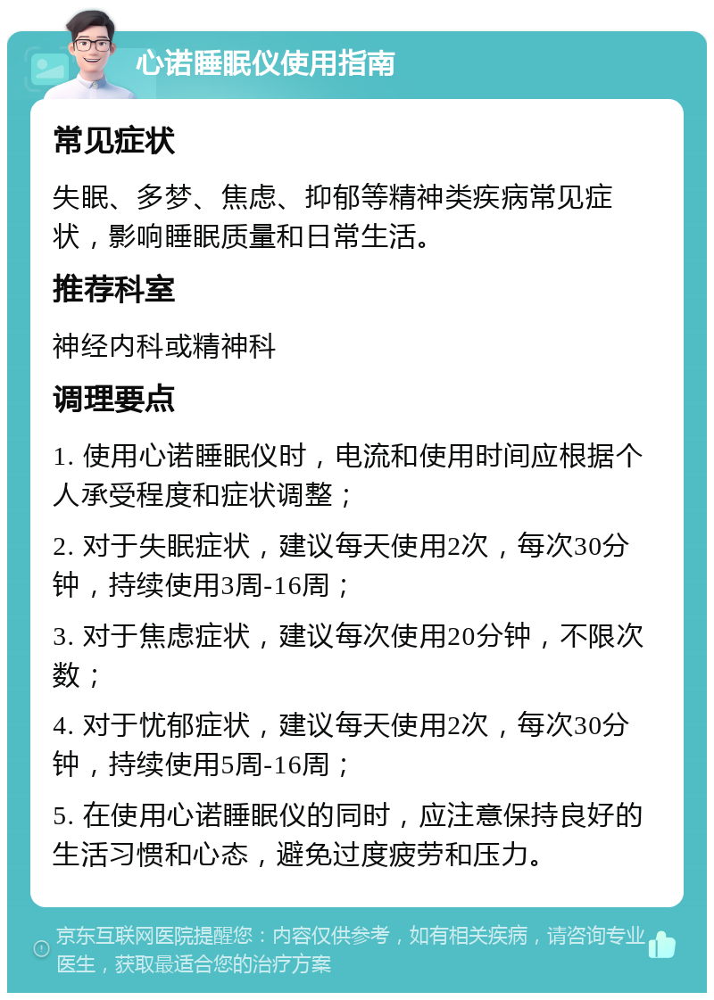 心诺睡眠仪使用指南 常见症状 失眠、多梦、焦虑、抑郁等精神类疾病常见症状，影响睡眠质量和日常生活。 推荐科室 神经内科或精神科 调理要点 1. 使用心诺睡眠仪时，电流和使用时间应根据个人承受程度和症状调整； 2. 对于失眠症状，建议每天使用2次，每次30分钟，持续使用3周-16周； 3. 对于焦虑症状，建议每次使用20分钟，不限次数； 4. 对于忧郁症状，建议每天使用2次，每次30分钟，持续使用5周-16周； 5. 在使用心诺睡眠仪的同时，应注意保持良好的生活习惯和心态，避免过度疲劳和压力。