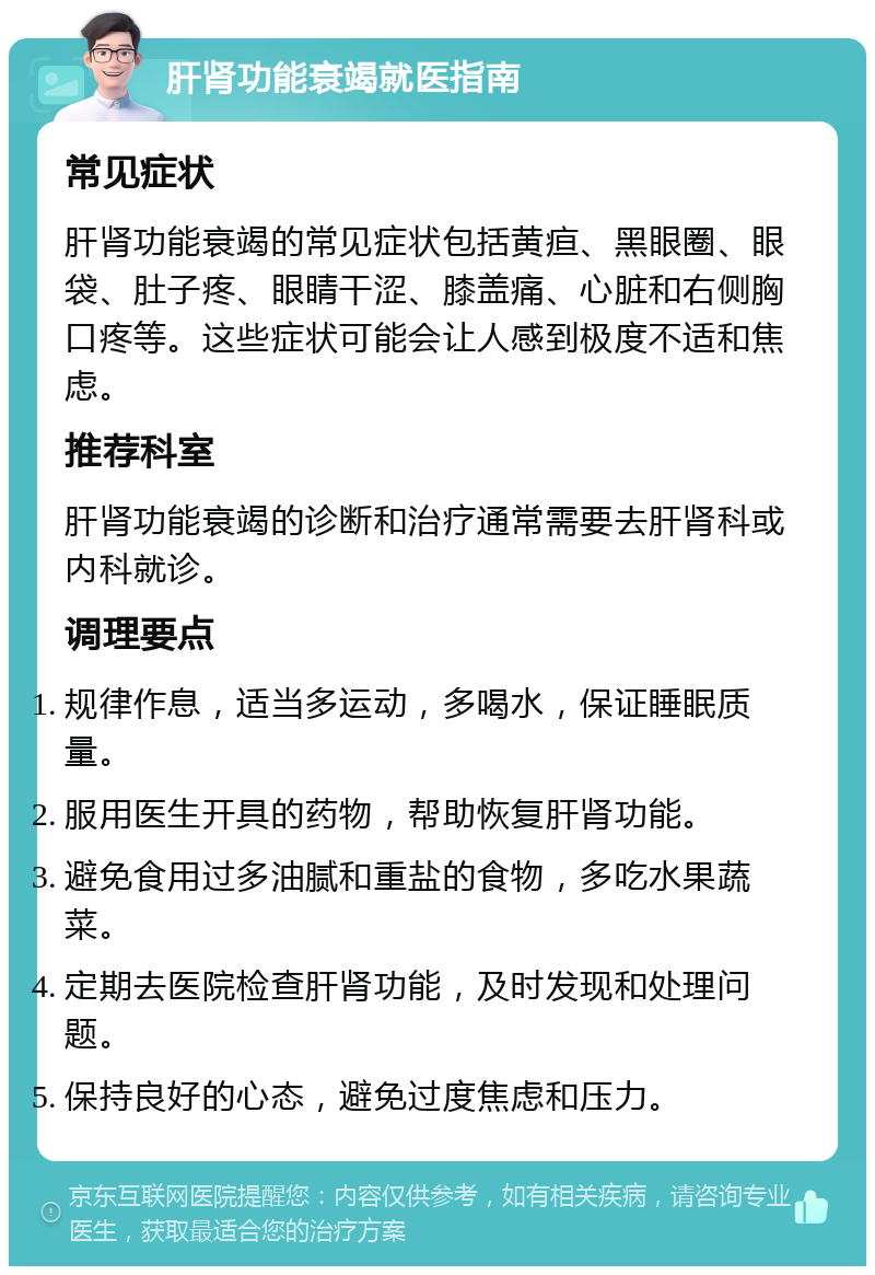 肝肾功能衰竭就医指南 常见症状 肝肾功能衰竭的常见症状包括黄疸、黑眼圈、眼袋、肚子疼、眼睛干涩、膝盖痛、心脏和右侧胸口疼等。这些症状可能会让人感到极度不适和焦虑。 推荐科室 肝肾功能衰竭的诊断和治疗通常需要去肝肾科或内科就诊。 调理要点 规律作息，适当多运动，多喝水，保证睡眠质量。 服用医生开具的药物，帮助恢复肝肾功能。 避免食用过多油腻和重盐的食物，多吃水果蔬菜。 定期去医院检查肝肾功能，及时发现和处理问题。 保持良好的心态，避免过度焦虑和压力。