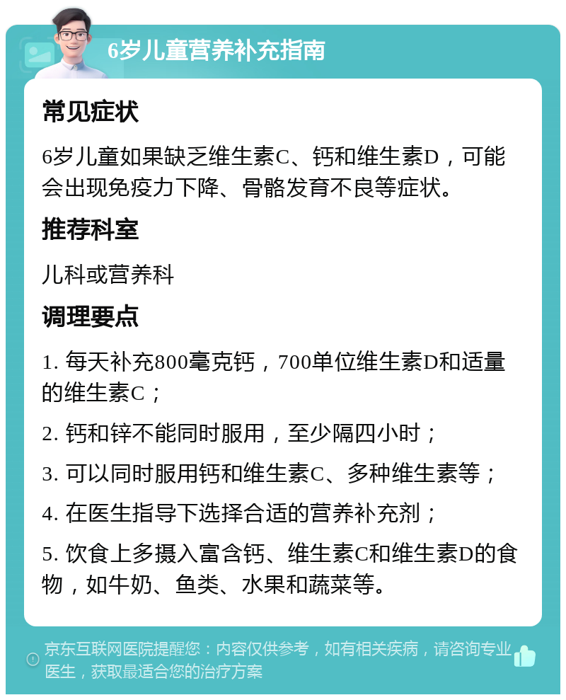 6岁儿童营养补充指南 常见症状 6岁儿童如果缺乏维生素C、钙和维生素D，可能会出现免疫力下降、骨骼发育不良等症状。 推荐科室 儿科或营养科 调理要点 1. 每天补充800毫克钙，700单位维生素D和适量的维生素C； 2. 钙和锌不能同时服用，至少隔四小时； 3. 可以同时服用钙和维生素C、多种维生素等； 4. 在医生指导下选择合适的营养补充剂； 5. 饮食上多摄入富含钙、维生素C和维生素D的食物，如牛奶、鱼类、水果和蔬菜等。