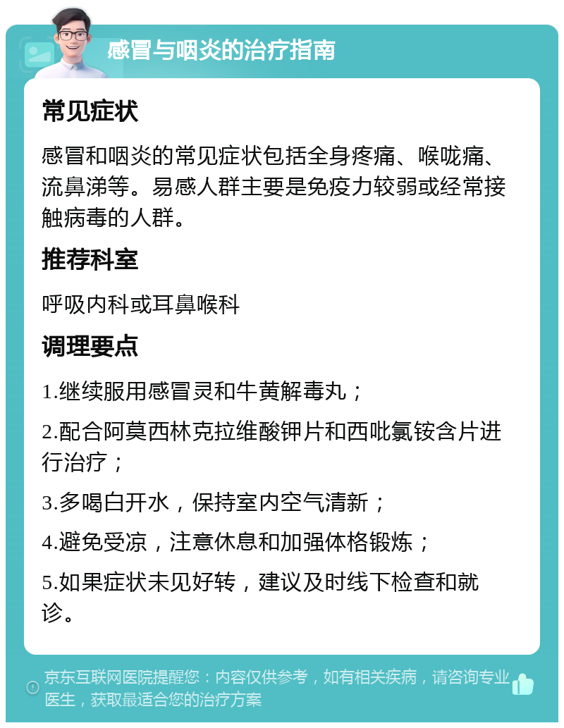 感冒与咽炎的治疗指南 常见症状 感冒和咽炎的常见症状包括全身疼痛、喉咙痛、流鼻涕等。易感人群主要是免疫力较弱或经常接触病毒的人群。 推荐科室 呼吸内科或耳鼻喉科 调理要点 1.继续服用感冒灵和牛黄解毒丸； 2.配合阿莫西林克拉维酸钾片和西吡氯铵含片进行治疗； 3.多喝白开水，保持室内空气清新； 4.避免受凉，注意休息和加强体格锻炼； 5.如果症状未见好转，建议及时线下检查和就诊。