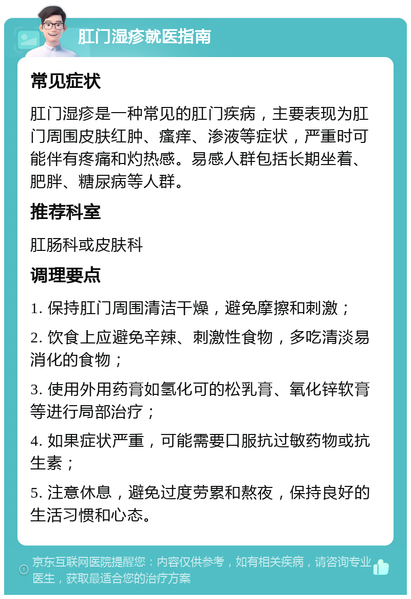 肛门湿疹就医指南 常见症状 肛门湿疹是一种常见的肛门疾病，主要表现为肛门周围皮肤红肿、瘙痒、渗液等症状，严重时可能伴有疼痛和灼热感。易感人群包括长期坐着、肥胖、糖尿病等人群。 推荐科室 肛肠科或皮肤科 调理要点 1. 保持肛门周围清洁干燥，避免摩擦和刺激； 2. 饮食上应避免辛辣、刺激性食物，多吃清淡易消化的食物； 3. 使用外用药膏如氢化可的松乳膏、氧化锌软膏等进行局部治疗； 4. 如果症状严重，可能需要口服抗过敏药物或抗生素； 5. 注意休息，避免过度劳累和熬夜，保持良好的生活习惯和心态。